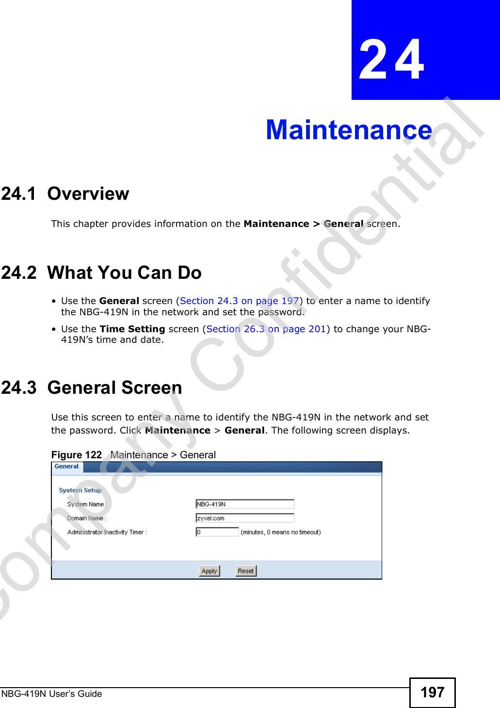 NBG-419N User s Guide 197CHAPTER  24 Maintenance24.1  OverviewThis chapter provides information on the Maintenance &gt; General screen. 24.2  What You Can Do Use the General screen (Section 24.3 on page 197) to enter a name to identify the NBG-419N in the network and set the password. Use the Time Setting screen (Section 26.3 on page 201) to change your NBG-419N!s time and date.24.3  General Screen Use this screen to enter a name to identify the NBG-419N in the network and set the password. Click Maintenance &gt; General. The following screen displays.Figure 122   Maintenance &gt; General Company Confidential