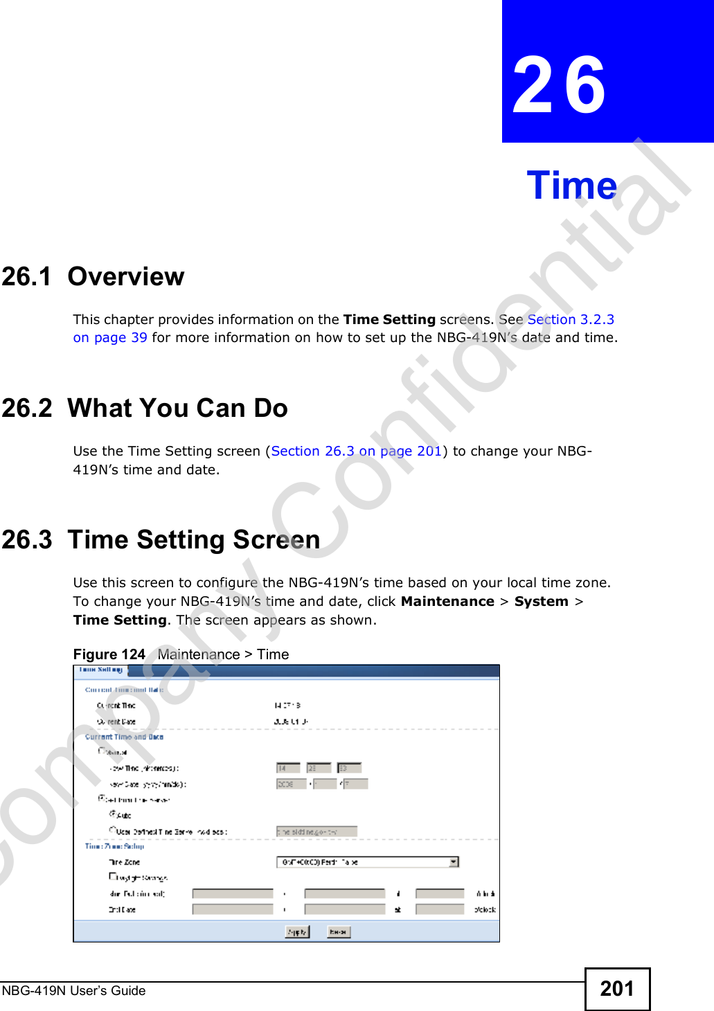 NBG-419N User s Guide 201CHAPTER  26 Time26.1  OverviewThis chapter provides information on the Time Setting screens. See Section 3.2.3 on page 39 for more information on how to set up the NBG-419N!s date and time.26.2  What You Can DoUse the Time Setting screen (Section 26.3 on page 201) to change your NBG-419N!s time and date.26.3  Time Setting ScreenUse this screen to configure the NBG-419N!s time based on your local time zone. To change your NBG-419N!s time and date, click Maintenance &gt; System &gt; Time Setting. The screen appears as shown. Figure 124   Maintenance &gt; Time Company Confidential