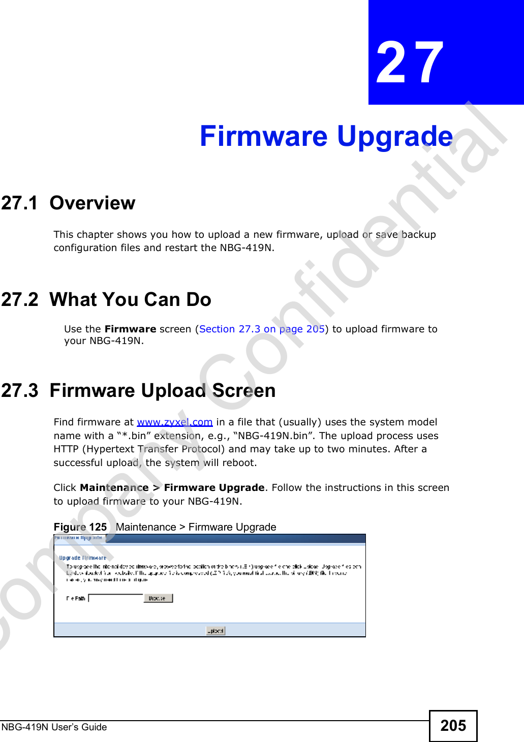 NBG-419N User s Guide 205CHAPTER  27 Firmware Upgrade27.1  OverviewThis chapter shows you how to upload a new firmware, upload or save backup configuration files and restart the NBG-419N.27.2  What You Can DoUse the Firmware screen (Section 27.3 on page 205) to upload firmware to your NBG-419N.27.3  Firmware Upload ScreenFind firmware at www.zyxel.com in a file that (usually) uses the system model name with a &quot;*.bin# extension, e.g., &quot;NBG-419N.bin#. The upload process uses HTTP (Hypertext Transfer Protocol) and may take up to two minutes. After a successful upload, the system will reboot.Click Maintenance &gt; Firmware Upgrade. Follow the instructions in this screen to upload firmware to your NBG-419N. Figure 125   Maintenance &gt; Firmware Upgrade Company Confidential