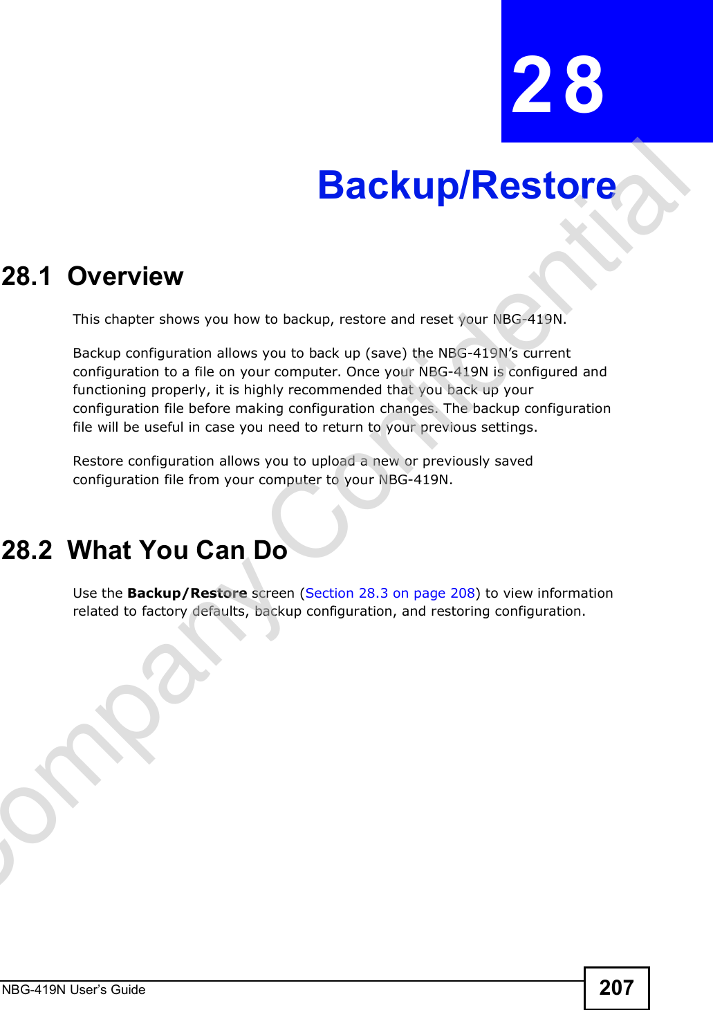 NBG-419N User s Guide 207CHAPTER  28 Backup/Restore28.1  OverviewThis chapter shows you how to backup, restore and reset your NBG-419N.Backup configuration allows you to back up (save) the NBG-419N!s current configuration to a file on your computer. Once your NBG-419N is configured and functioning properly, it is highly recommended that you back up your configuration file before making configuration changes. The backup configuration file will be useful in case you need to return to your previous settings. Restore configuration allows you to upload a new or previously saved configuration file from your computer to your NBG-419N.28.2  What You Can DoUse the Backup/Restore screen (Section 28.3 on page 208) to view information related to factory defaults, backup configuration, and restoring configuration.Company Confidential