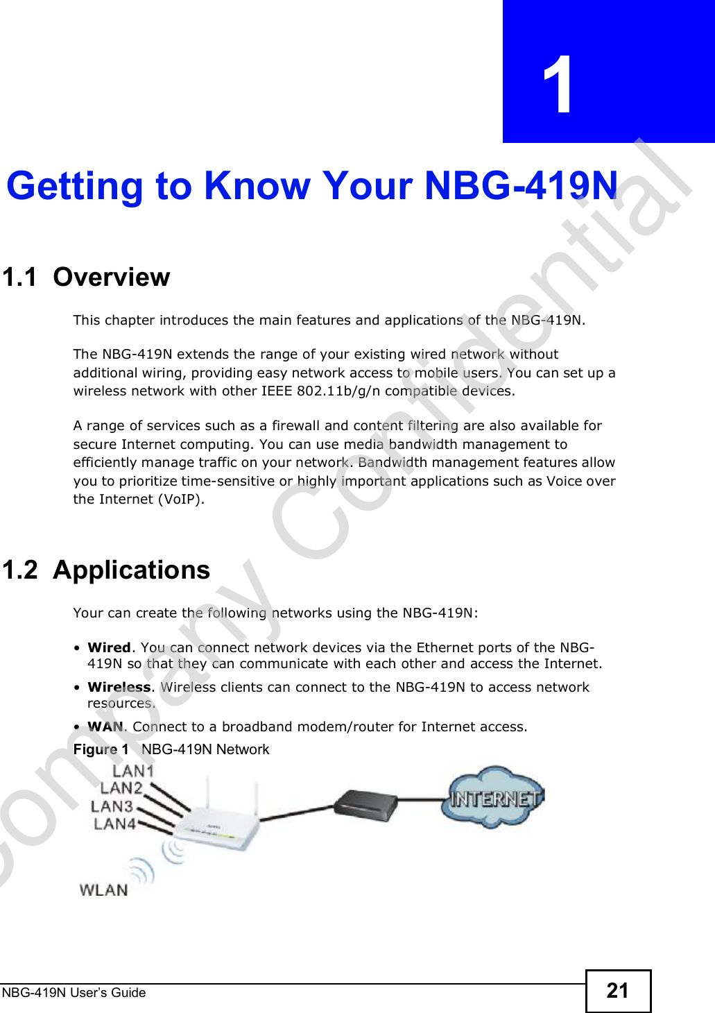 NBG-419N User s Guide 21CHAPTER  1 Getting to Know Your NBG-419N1.1  OverviewThis chapter introduces the main features and applications of the NBG-419N.The NBG-419N extends the range of your existing wired network without additional wiring, providing easy network access to mobile users. You can set up a wireless network with other IEEE 802.11b/g/n compatible devices.A range of services such as a firewall and content filtering are also available for secure Internet computing. You can use media bandwidth management to efficiently manage traffic on your network. Bandwidth management features allow you to prioritize time-sensitive or highly important applications such as Voice over the Internet (VoIP). 1.2  ApplicationsYour can create the following networks using the NBG-419N: Wired. You can connect network devices via the Ethernet ports of the NBG-419N so that they can communicate with each other and access the Internet. Wireless. Wireless clients can connect to the NBG-419N to access network resources. WAN. Connect to a broadband modem/router for Internet access. Figure 1   NBG-419N NetworkCompany Confidential