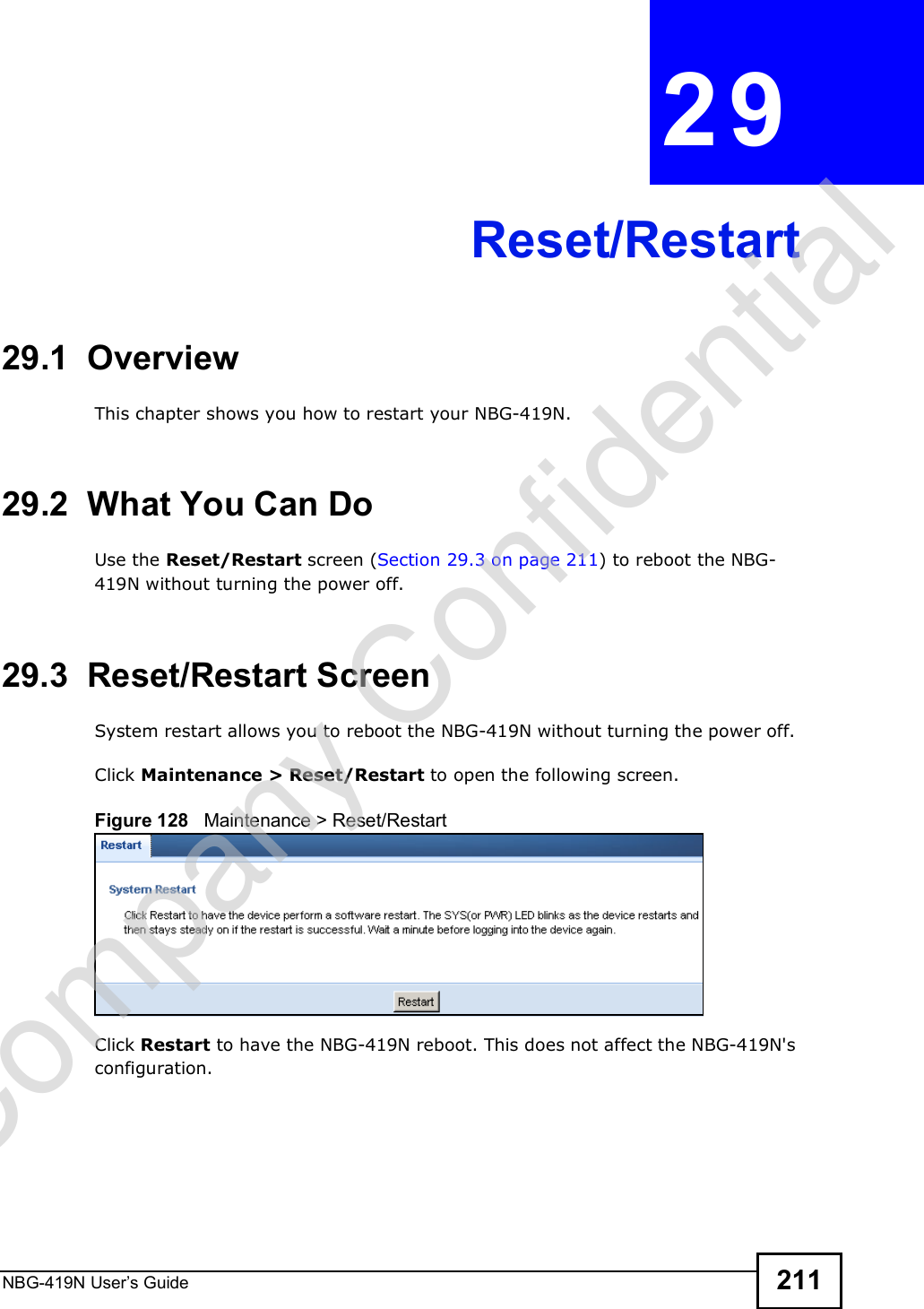 NBG-419N User s Guide 211CHAPTER  29 Reset/Restart29.1  OverviewThis chapter shows you how to restart your NBG-419N.29.2  What You Can DoUse the Reset/Restart screen (Section 29.3 on page 211) to reboot the NBG-419N without turning the power off.29.3  Reset/Restart ScreenSystem restart allows you to reboot the NBG-419N without turning the power off. Click Maintenance &gt; Reset/Restart to open the following screen. Figure 128   Maintenance &gt; Reset/RestartClick Restart to have the NBG-419N reboot. This does not affect the NBG-419N&apos;s configuration.Company Confidential