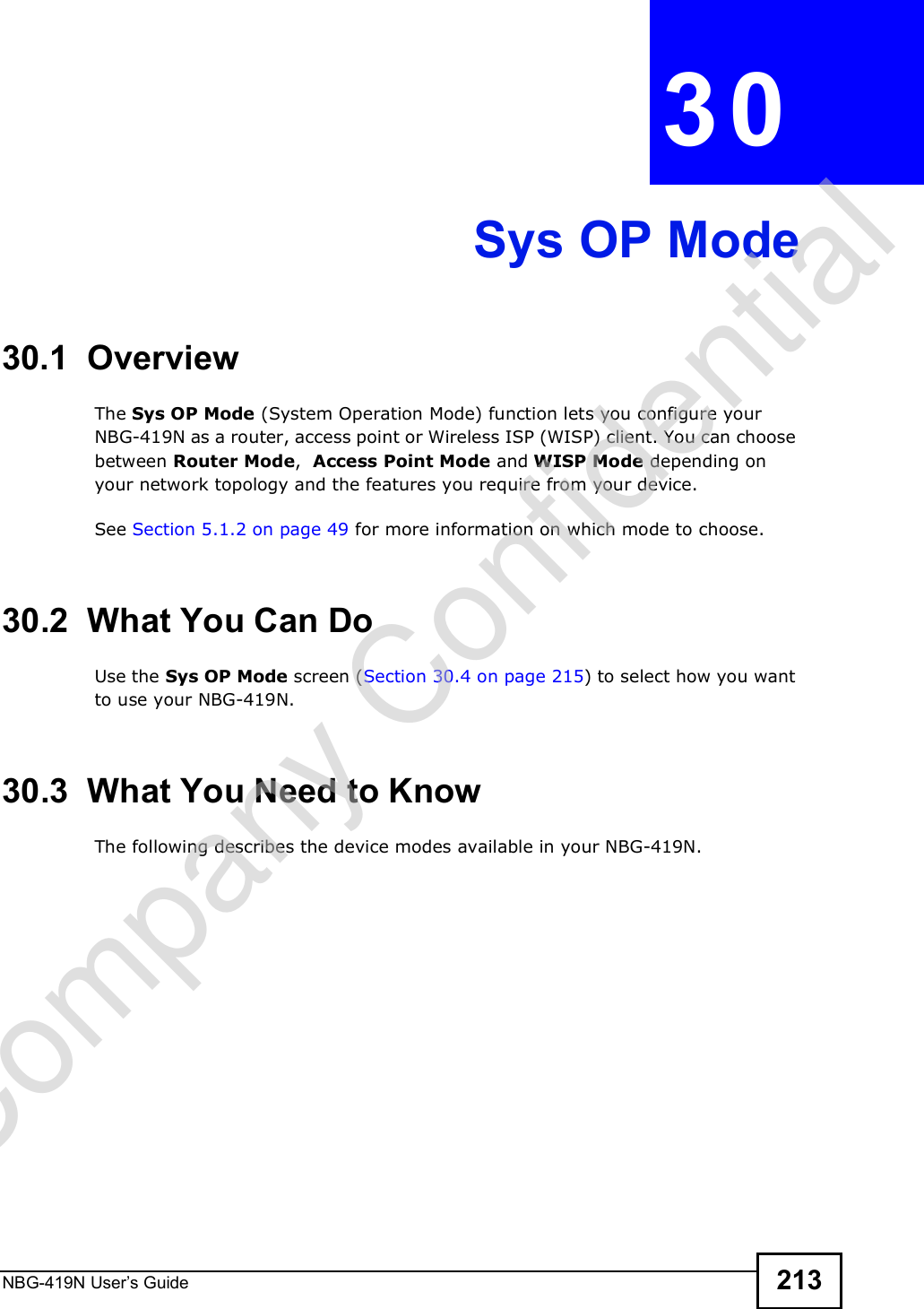 NBG-419N User s Guide 213CHAPTER  30 Sys OP Mode30.1  OverviewThe Sys OP Mode (System Operation Mode) function lets you configure your NBG-419N as a router, access point or Wireless ISP (WISP) client. You can choose between Router Mode,  Access Point Mode and WISP Mode depending on your network topology and the features you require from your device. See Section 5.1.2 on page 49 for more information on which mode to choose.30.2  What You Can DoUse the Sys OP Mode screen (Section 30.4 on page 215) to select how you want to use your NBG-419N. 30.3  What You Need to KnowThe following describes the device modes available in your NBG-419N.Company Confidential