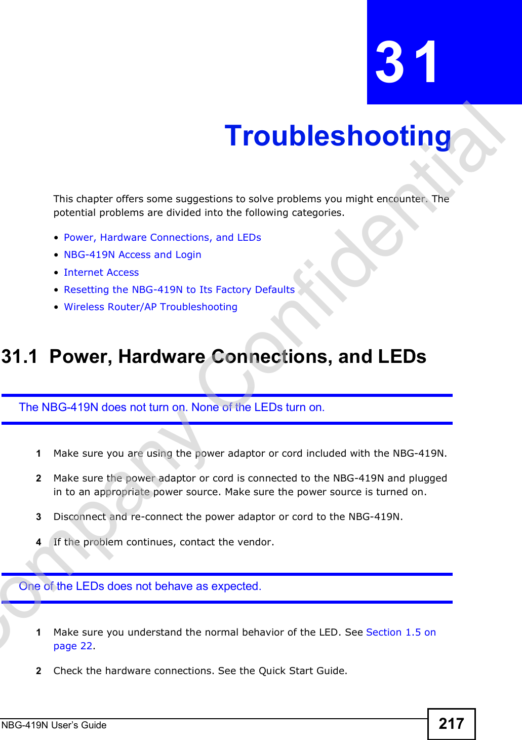 NBG-419N User s Guide 217CHAPTER  31 TroubleshootingThis chapter offers some suggestions to solve problems you might encounter. The potential problems are divided into the following categories.  Power, Hardware Connections, and LEDs NBG-419N Access and Login Internet Access Resetting the NBG-419N to Its Factory Defaults Wireless Router/AP Troubleshooting31.1  Power, Hardware Connections, and LEDsThe NBG-419N does not turn on. None of the LEDs turn on.1Make sure you are using the power adaptor or cord included with the NBG-419N.2Make sure the power adaptor or cord is connected to the NBG-419N and plugged in to an appropriate power source. Make sure the power source is turned on.3Disconnect and re-connect the power adaptor or cord to the NBG-419N.4If the problem continues, contact the vendor.One of the LEDs does not behave as expected.1Make sure you understand the normal behavior of the LED. See Section 1.5 on page 22.2Check the hardware connections. See the Quick Start Guide. Company Confidential