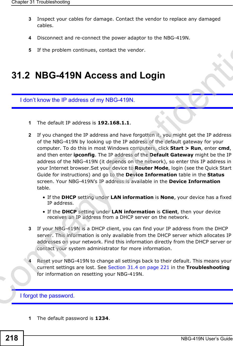 Chapter 31TroubleshootingNBG-419N User s Guide2183Inspect your cables for damage. Contact the vendor to replace any damaged cables.4Disconnect and re-connect the power adaptor to the NBG-419N. 5If the problem continues, contact the vendor.31.2  NBG-419N Access and LoginI don t know the IP address of my NBG-419N.1The default IP address is 192.168.1.1.2If you changed the IP address and have forgotten it, you might get the IP address of the NBG-419N by looking up the IP address of the default gateway for your computer. To do this in most Windows computers, click Start &gt; Run, enter cmd, and then enter ipconfig. The IP address of the Default Gateway might be the IP address of the NBG-419N (it depends on the network), so enter this IP address in your Internet browser.Set your device to Router Mode, login (see the Quick Start Guide for instructions) and go to the Device Information table in the Status screen. Your NBG-419N!s IP address is available in the Device Information table.  If the DHCP setting under LAN information is None, your device has a fixed IP address.  If the DHCP setting under LAN information is Client, then your device receives an IP address from a DHCP server on the network. 3If your NBG-419N is a DHCP client, you can find your IP address from the DHCP server. This information is only available from the DHCP server which allocates IP addresses on your network. Find this information directly from the DHCP server or contact your system administrator for more information.4Reset your NBG-419N to change all settings back to their default. This means your current settings are lost. See Section 31.4 on page 221 in the Troubleshooting for information on resetting your NBG-419N. I forgot the password.1The default password is 1234.Company Confidential