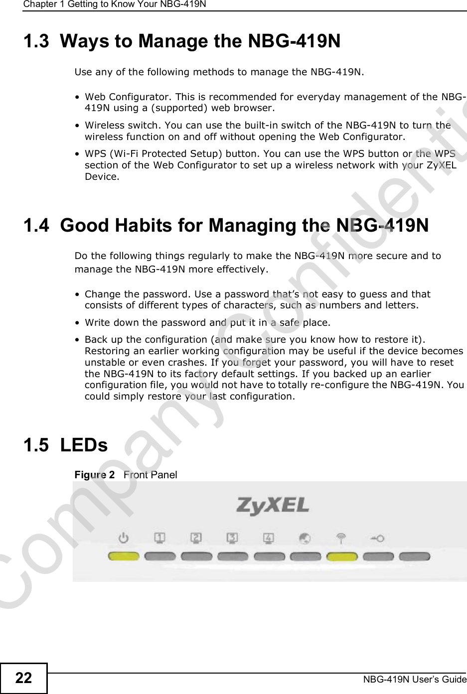 Chapter 1Getting to Know Your NBG-419NNBG-419N User s Guide221.3  Ways to Manage the NBG-419NUse any of the following methods to manage the NBG-419N. Web Configurator. This is recommended for everyday management of the NBG-419N using a (supported) web browser. Wireless switch. You can use the built-in switch of the NBG-419N to turn the wireless function on and off without opening the Web Configurator.  WPS (Wi-Fi Protected Setup) button. You can use the WPS button or the WPS section of the Web Configurator to set up a wireless network with your ZyXEL Device.1.4  Good Habits for Managing the NBG-419NDo the following things regularly to make the NBG-419N more secure and to manage the NBG-419N more effectively. Change the password. Use a password that!s not easy to guess and that consists of different types of characters, such as numbers and letters. Write down the password and put it in a safe place. Back up the configuration (and make sure you know how to restore it). Restoring an earlier working configuration may be useful if the device becomes unstable or even crashes. If you forget your password, you will have to reset the NBG-419N to its factory default settings. If you backed up an earlier configuration file, you would not have to totally re-configure the NBG-419N. You could simply restore your last configuration.1.5  LEDsFigure 2   Front PanelCompany Confidential