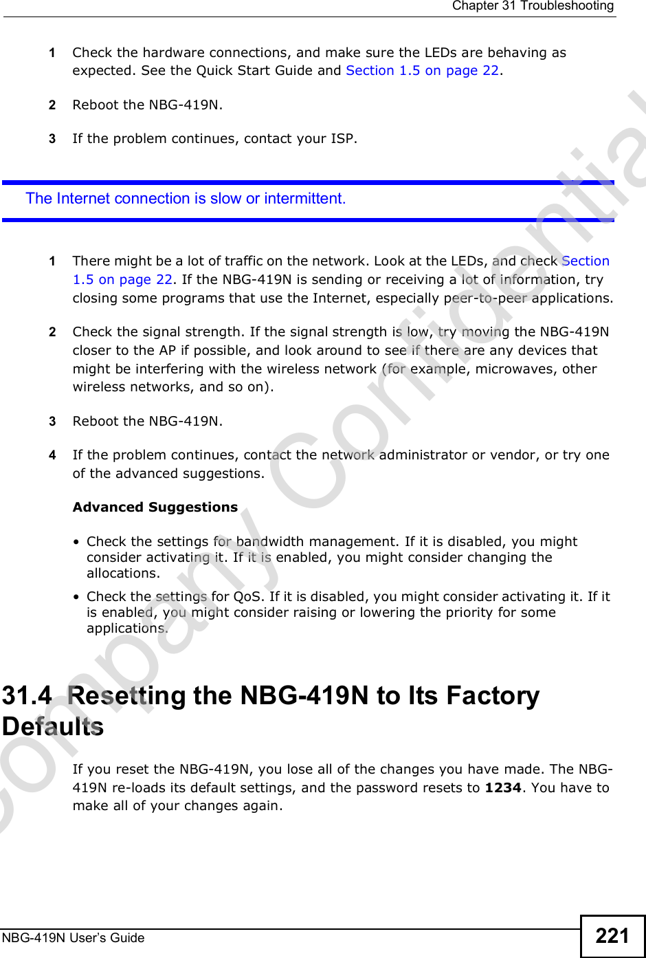  Chapter 31TroubleshootingNBG-419N User s Guide 2211Check the hardware connections, and make sure the LEDs are behaving as expected. See the Quick Start Guide and Section 1.5 on page 22. 2Reboot the NBG-419N.3If the problem continues, contact your ISP. The Internet connection is slow or intermittent.1There might be a lot of traffic on the network. Look at the LEDs, and check Section 1.5 on page 22. If the NBG-419N is sending or receiving a lot of information, try closing some programs that use the Internet, especially peer-to-peer applications.2Check the signal strength. If the signal strength is low, try moving the NBG-419N closer to the AP if possible, and look around to see if there are any devices that might be interfering with the wireless network (for example, microwaves, other wireless networks, and so on).3Reboot the NBG-419N.4If the problem continues, contact the network administrator or vendor, or try one of the advanced suggestions.Advanced Suggestions Check the settings for bandwidth management. If it is disabled, you might consider activating it. If it is enabled, you might consider changing the allocations.  Check the settings for QoS. If it is disabled, you might consider activating it. If it is enabled, you might consider raising or lowering the priority for some applications.31.4  Resetting the NBG-419N to Its Factory Defaults If you reset the NBG-419N, you lose all of the changes you have made. The NBG-419N re-loads its default settings, and the password resets to 1234. You have to make all of your changes again.Company Confidential