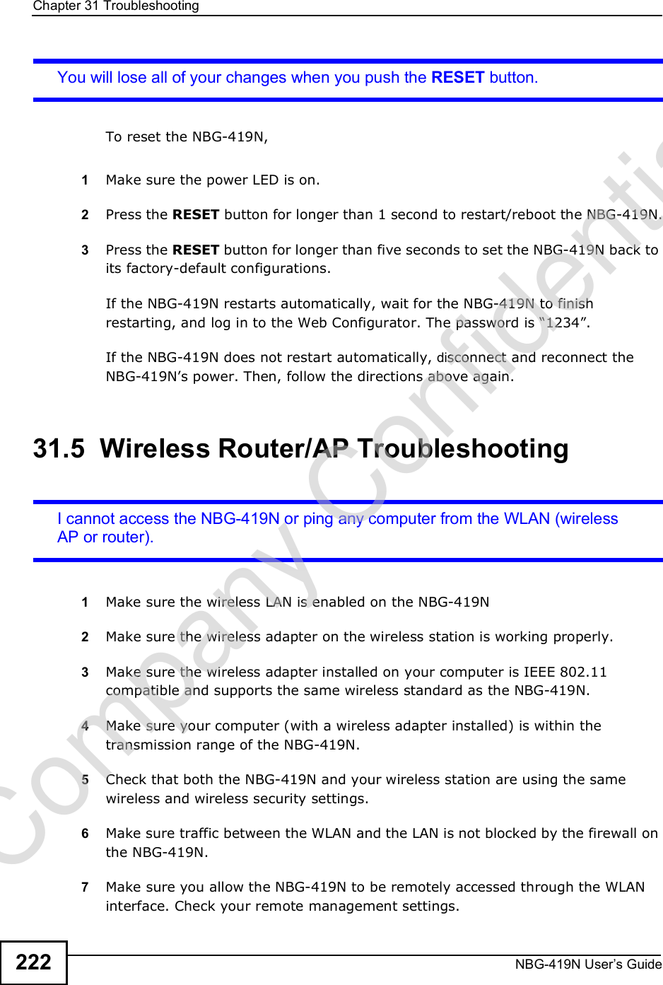 Chapter 31TroubleshootingNBG-419N User s Guide222You will lose all of your changes when you push the RESET button.To reset the NBG-419N,1Make sure the power LED is on.2Press the RESET button for longer than 1 second to restart/reboot the NBG-419N.3Press the RESET button for longer than five seconds to set the NBG-419N back to its factory-default configurations.If the NBG-419N restarts automatically, wait for the NBG-419N to finish restarting, and log in to the Web Configurator. The password is &quot;1234#.If the NBG-419N does not restart automatically, disconnect and reconnect the NBG-419N!s power. Then, follow the directions above again.31.5  Wireless Router/AP TroubleshootingI cannot access the NBG-419N or ping any computer from the WLAN (wireless AP or router).1Make sure the wireless LAN is enabled on the NBG-419N2Make sure the wireless adapter on the wireless station is working properly.3Make sure the wireless adapter installed on your computer is IEEE 802.11 compatible and supports the same wireless standard as the NBG-419N.4Make sure your computer (with a wireless adapter installed) is within the transmission range of the NBG-419N.5Check that both the NBG-419N and your wireless station are using the same wireless and wireless security settings.6Make sure traffic between the WLAN and the LAN is not blocked by the firewall on the NBG-419N. 7Make sure you allow the NBG-419N to be remotely accessed through the WLAN interface. Check your remote management settings.Company Confidential