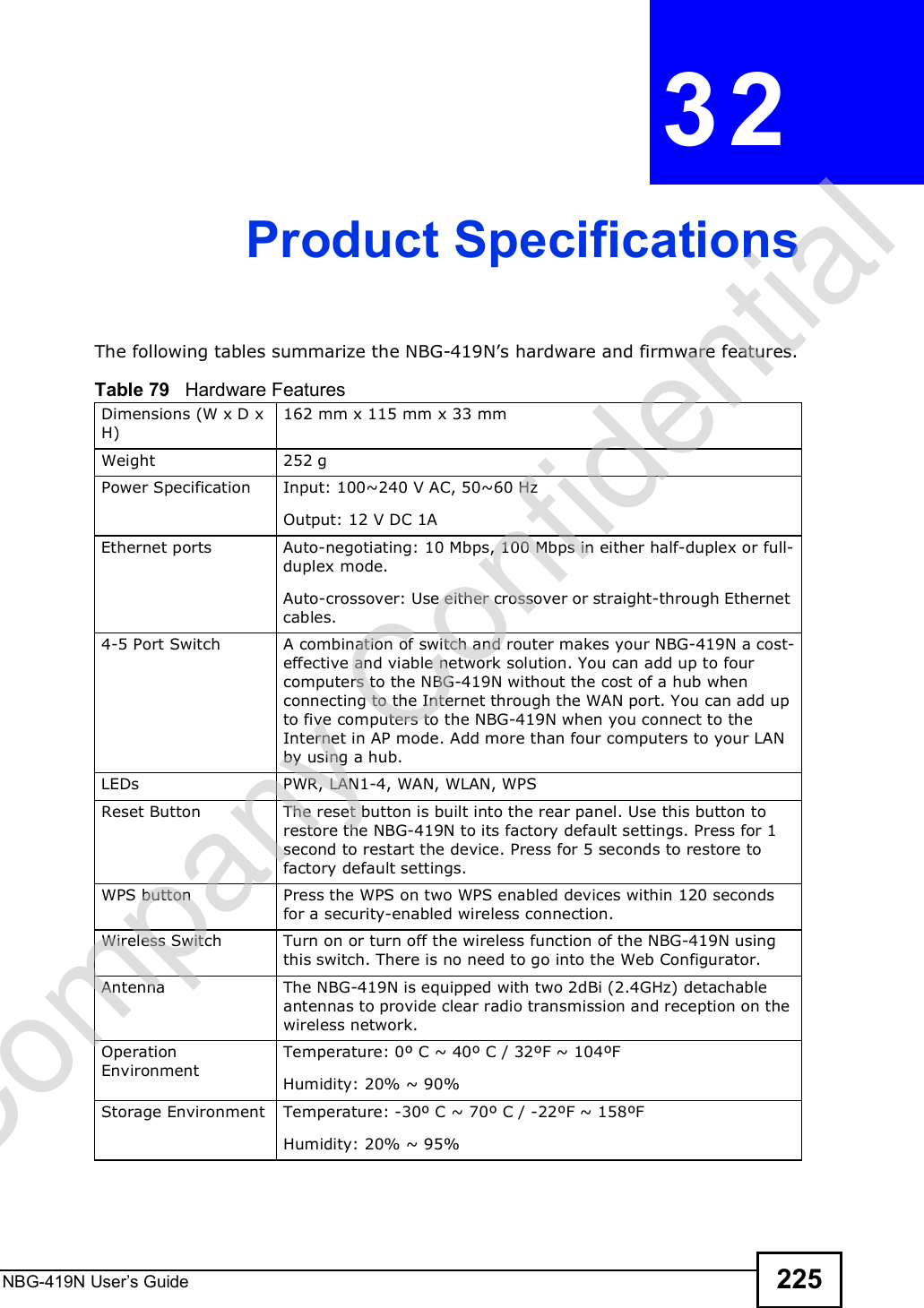 NBG-419N User s Guide 225CHAPTER  32 Product SpecificationsThe following tables summarize the NBG-419N!s hardware and firmware features.Table 79   Hardware FeaturesDimensions (W x D x H) 162 mm x 115 mm x 33 mmWeight 252 gPower Specification Input: 100~240 V AC, 50~60 HzOutput: 12 V DC 1AEthernet portsAuto-negotiating: 10 Mbps, 100 Mbps in either half-duplex or full-duplex mode.Auto-crossover: Use either crossover or straight-through Ethernet cables.4-5 Port Switch A combination of switch and router makes your NBG-419N a cost-effective and viable network solution. You can add up to four computers to the NBG-419N without the cost of a hub when connecting to the Internet through the WAN port. You can add up to five computers to the NBG-419N when you connect to the Internet in AP mode. Add more than four computers to your LAN by using a hub.LEDsPWR, LAN1-4, WAN, WLAN, WPSReset Button The reset button is built into the rear panel. Use this button to restore the NBG-419N to its factory default settings. Press for 1 second to restart the device. Press for 5 seconds to restore to factory default settings.WPS button Press the WPS on two WPS enabled devices within 120 seconds for a security-enabled wireless connection.Wireless Switch Turn on or turn off the wireless function of the NBG-419N using this switch. There is no need to go into the Web Configurator. Antenna The NBG-419N is equipped with two 2dBi (2.4GHz) detachable antennas to provide clear radio transmission and reception on the wireless network. Operation EnvironmentTemperature: 0º C ~ 40º C / 32ºF ~ 104ºFHumidity: 20% ~ 90% Storage Environment Temperature: -30º C ~ 70º C / -22ºF ~ 158ºFHumidity: 20% ~ 95% Company Confidential