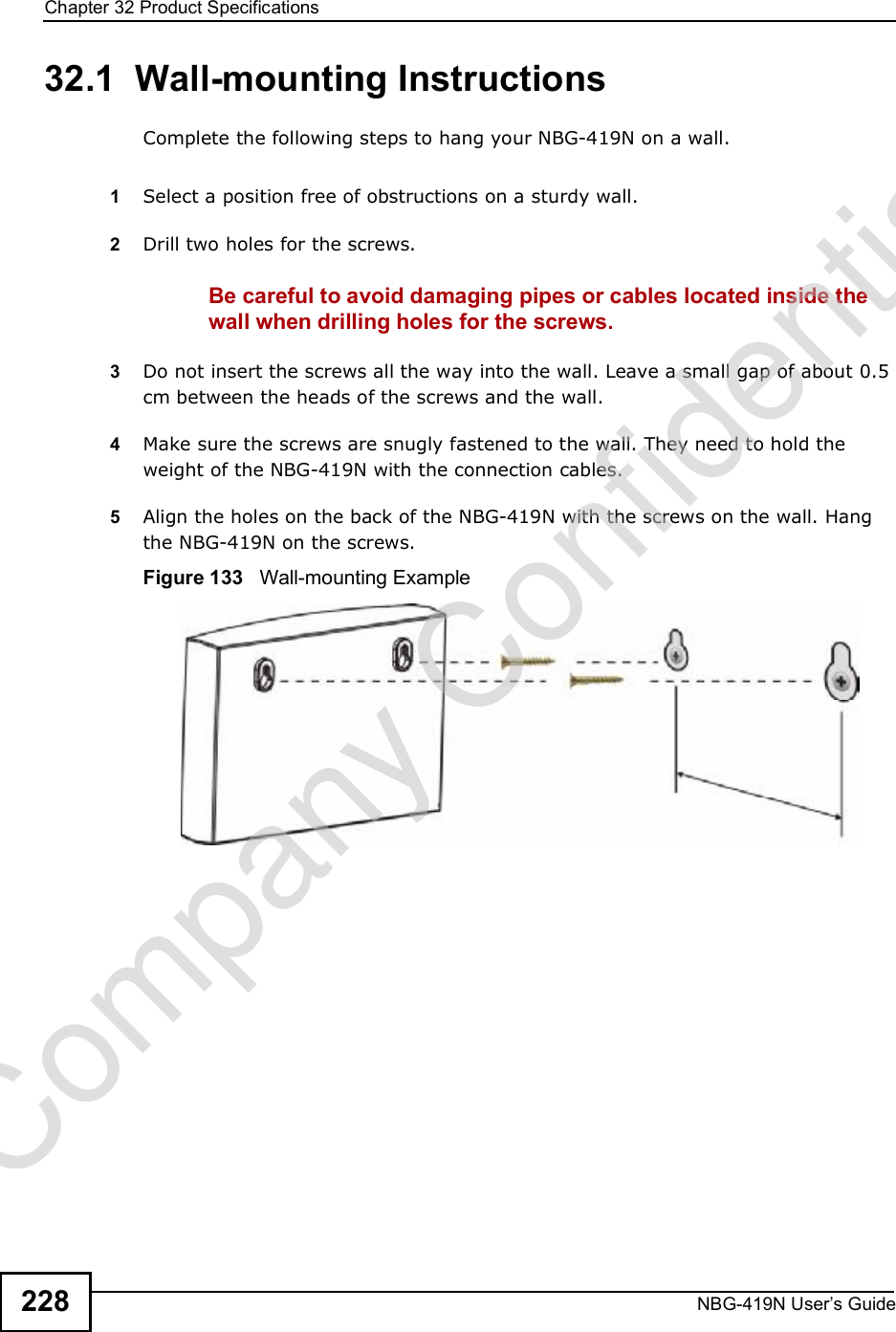 Chapter 32Product SpecificationsNBG-419N User s Guide22832.1  Wall-mounting InstructionsComplete the following steps to hang your NBG-419N on a wall.1Select a position free of obstructions on a sturdy wall. 2Drill two holes for the screws. Be careful to avoid damaging pipes or cables located inside the wall when drilling holes for the screws.3Do not insert the screws all the way into the wall. Leave a small gap of about 0.5 cm between the heads of the screws and the wall. 4Make sure the screws are snugly fastened to the wall. They need to hold the weight of the NBG-419N with the connection cables. 5Align the holes on the back of the NBG-419N with the screws on the wall. Hang the NBG-419N on the screws.Figure 133   Wall-mounting ExampleCompany Confidential