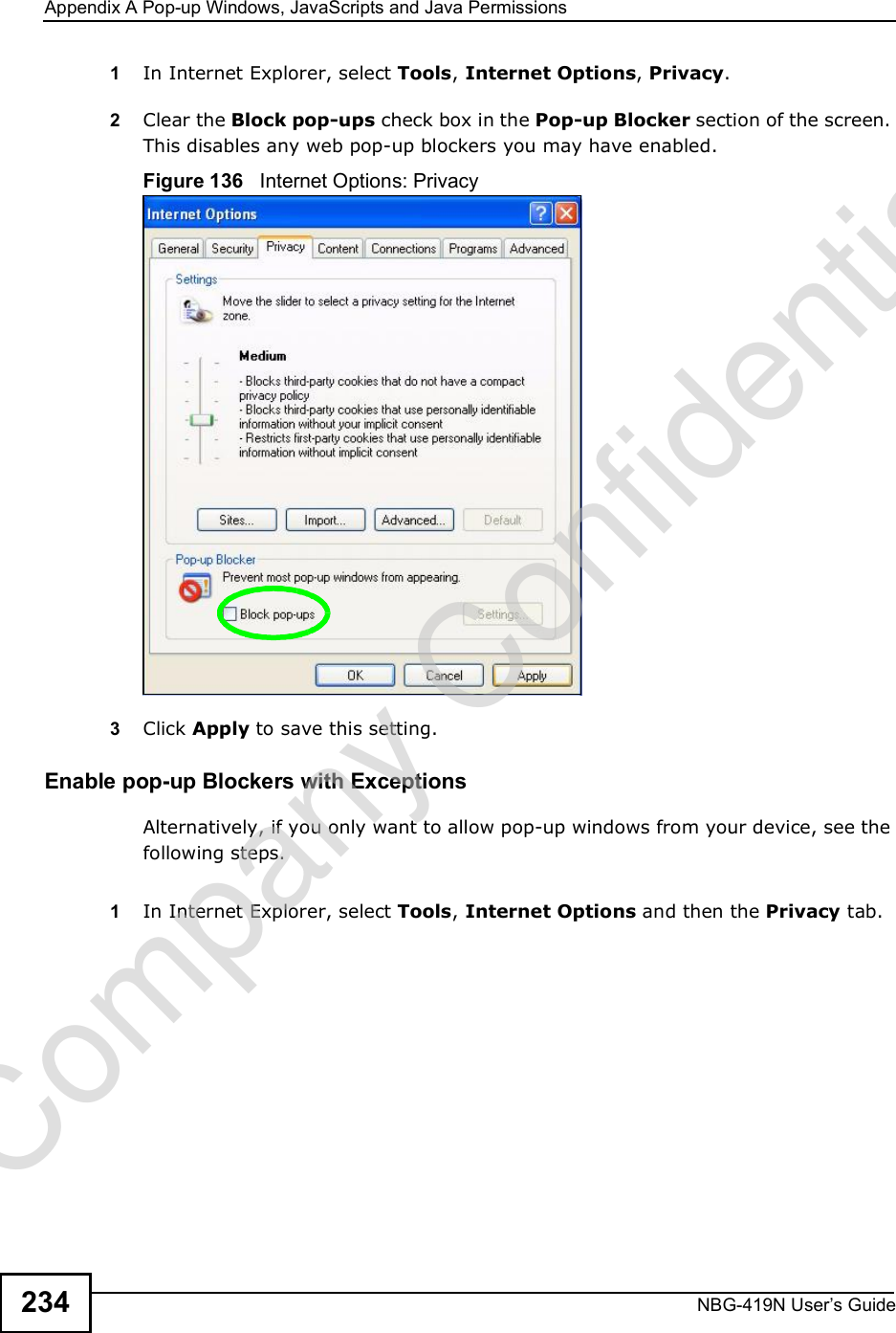 Appendix APop-up Windows, JavaScripts and Java PermissionsNBG-419N User s Guide2341In Internet Explorer, select Tools, Internet Options, Privacy.2Clear the Block pop-ups check box in the Pop-up Blocker section of the screen. This disables any web pop-up blockers you may have enabled. Figure 136   Internet Options: Privacy3Click Apply to save this setting.Enable pop-up Blockers with ExceptionsAlternatively, if you only want to allow pop-up windows from your device, see the following steps.1In Internet Explorer, select Tools, Internet Options and then the Privacy tab. Company Confidential