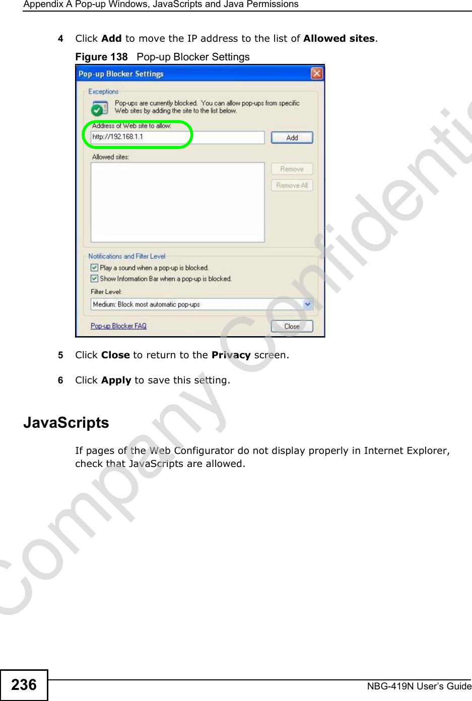 Appendix APop-up Windows, JavaScripts and Java PermissionsNBG-419N User s Guide2364Click Add to move the IP address to the list of Allowed sites.Figure 138   Pop-up Blocker Settings5Click Close to return to the Privacy screen. 6Click Apply to save this setting. JavaScriptsIf pages of the Web Configurator do not display properly in Internet Explorer, check that JavaScripts are allowed. Company Confidential