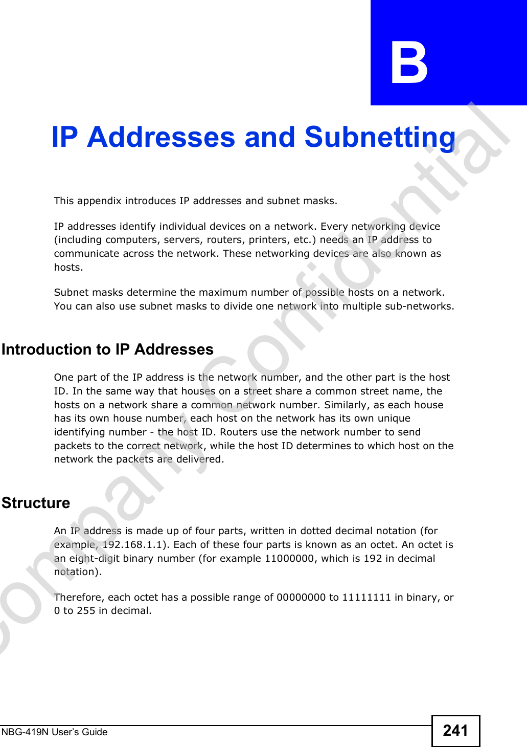 NBG-419N User s Guide 241APPENDIX  B IP Addresses and SubnettingThis appendix introduces IP addresses and subnet masks. IP addresses identify individual devices on a network. Every networking device (including computers, servers, routers, printers, etc.) needs an IP address to communicate across the network. These networking devices are also known as hosts.Subnet masks determine the maximum number of possible hosts on a network. You can also use subnet masks to divide one network into multiple sub-networks.Introduction to IP AddressesOne part of the IP address is the network number, and the other part is the host ID. In the same way that houses on a street share a common street name, the hosts on a network share a common network number. Similarly, as each house has its own house number, each host on the network has its own unique identifying number - the host ID. Routers use the network number to send packets to the correct network, while the host ID determines to which host on the network the packets are delivered.StructureAn IP address is made up of four parts, written in dotted decimal notation (for example, 192.168.1.1). Each of these four parts is known as an octet. An octet is an eight-digit binary number (for example 11000000, which is 192 in decimal notation). Therefore, each octet has a possible range of 00000000 to 11111111 in binary, or 0 to 255 in decimal.Company Confidential