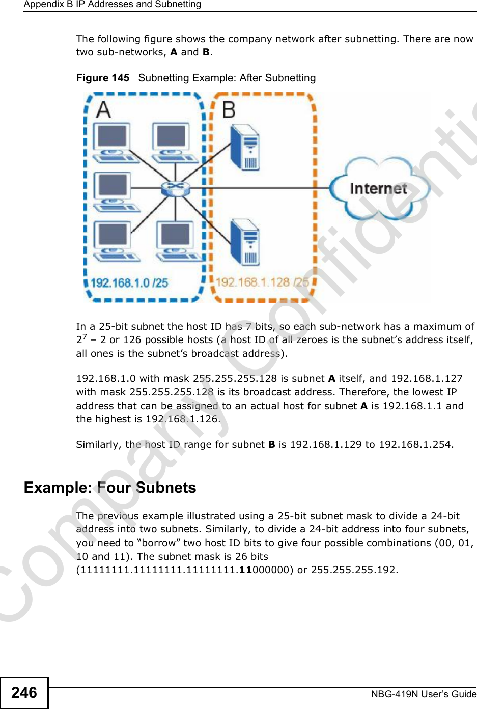 Appendix BIP Addresses and SubnettingNBG-419N User s Guide246The following figure shows the company network after subnetting. There are now two sub-networks, A and B. Figure 145   Subnetting Example: After SubnettingIn a 25-bit subnet the host ID has 7 bits, so each sub-network has a maximum of 27 $ 2 or 126 possible hosts (a host ID of all zeroes is the subnet!s address itself, all ones is the subnet!s broadcast address).192.168.1.0 with mask 255.255.255.128 is subnet A itself, and 192.168.1.127 with mask 255.255.255.128 is its broadcast address. Therefore, the lowest IP address that can be assigned to an actual host for subnet A is 192.168.1.1 and the highest is 192.168.1.126. Similarly, the host ID range for subnet B is 192.168.1.129 to 192.168.1.254.Example: Four Subnets The previous example illustrated using a 25-bit subnet mask to divide a 24-bit address into two subnets. Similarly, to divide a 24-bit address into four subnets, you need to &quot;borrow# two host ID bits to give four possible combinations (00, 01, 10 and 11). The subnet mask is 26 bits (11111111.11111111.11111111.11000000) or 255.255.255.192. Company Confidential