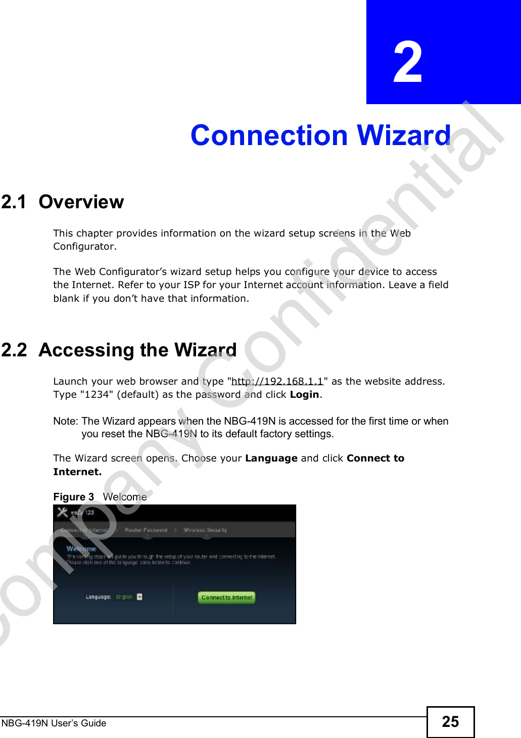 NBG-419N User s Guide 25CHAPTER  2 Connection Wizard2.1  OverviewThis chapter provides information on the wizard setup screens in the Web Configurator.The Web Configurator!s wizard setup helps you configure your device to access the Internet. Refer to your ISP for your Internet account information. Leave a field blank if you don!t have that information.2.2  Accessing the WizardLaunch your web browser and type &quot;http://192.168.1.1&quot; as the website address. Type &quot;1234&quot; (default) as the password and click Login.Note: The Wizard appears when the NBG-419N is accessed for the first time or when you reset the NBG-419N to its default factory settings.The Wizard screen opens. Choose your Language and click Connect to Internet.Figure 3   Welcome Company Confidential
