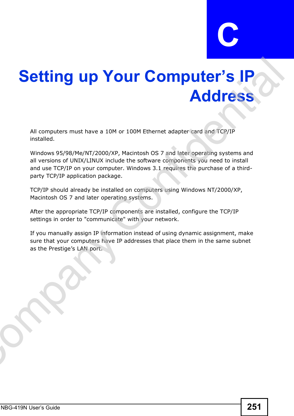 NBG-419N User s Guide 251APPENDIX  C Setting up Your Computer#s IPAddressAll computers must have a 10M or 100M Ethernet adapter card and TCP/IP installed. Windows 95/98/Me/NT/2000/XP, Macintosh OS 7 and later operating systems and all versions of UNIX/LINUX include the software components you need to install and use TCP/IP on your computer. Windows 3.1 requires the purchase of a third-party TCP/IP application package.TCP/IP should already be installed on computers using Windows NT/2000/XP, Macintosh OS 7 and later operating systems.After the appropriate TCP/IP components are installed, configure the TCP/IP settings in order to &quot;communicate&quot; with your network. If you manually assign IP information instead of using dynamic assignment, make sure that your computers have IP addresses that place them in the same subnet as the Prestige!s LAN port.Company Confidential