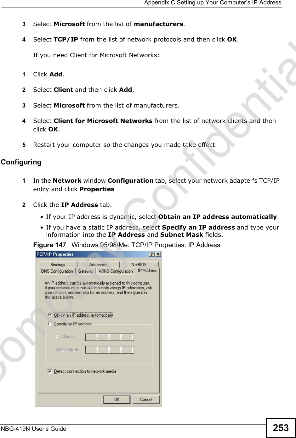  Appendix CSetting up Your Computer s IP AddressNBG-419N User s Guide 2533Select Microsoft from the list of manufacturers.4Select TCP/IP from the list of network protocols and then click OK.If you need Client for Microsoft Networks:1Click Add.2Select Client and then click Add.3Select Microsoft from the list of manufacturers.4Select Client for Microsoft Networks from the list of network clients and then click OK.5Restart your computer so the changes you made take effect.Configuring 1In the Network window Configuration tab, select your network adapter&apos;s TCP/IP entry and click Properties2Click the IP Address tab. If your IP address is dynamic, select Obtain an IP address automatically.  If you have a static IP address, select Specify an IP address and type your information into the IP Address and Subnet Mask fields.Figure 147   Windows 95/98/Me: TCP/IP Properties: IP AddressCompany Confidential