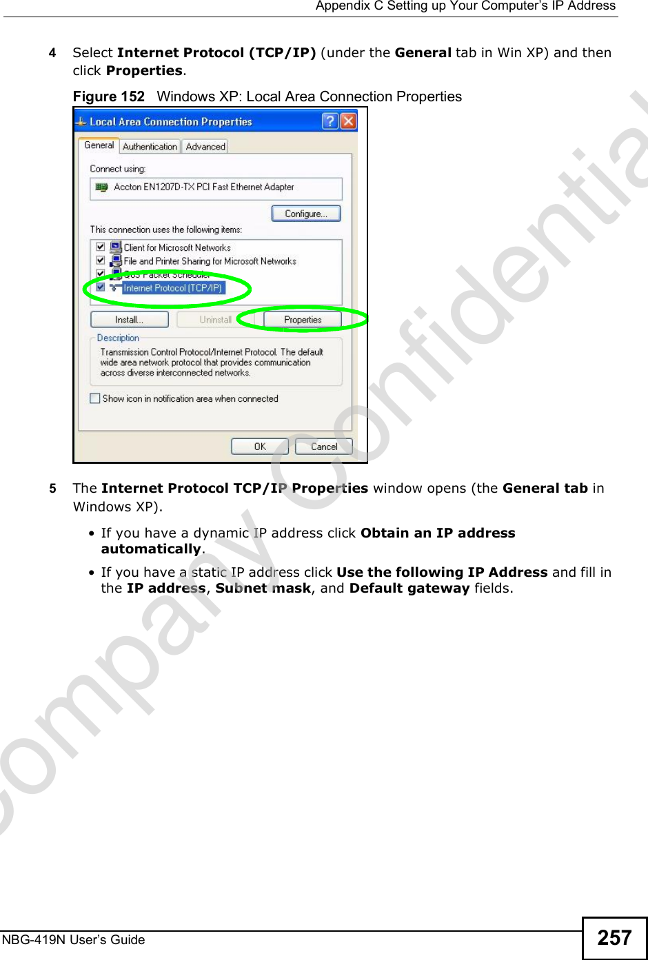 Appendix CSetting up Your Computer s IP AddressNBG-419N User s Guide 2574Select Internet Protocol (TCP/IP) (under the General tab in Win XP) and then click Properties.Figure 152   Windows XP: Local Area Connection Properties5The Internet Protocol TCP/IP Properties window opens (the General tab in Windows XP). If you have a dynamic IP address click Obtain an IP address automatically. If you have a static IP address click Use the following IP Address and fill in the IP address, Subnet mask, and Default gateway fields. Company Confidential
