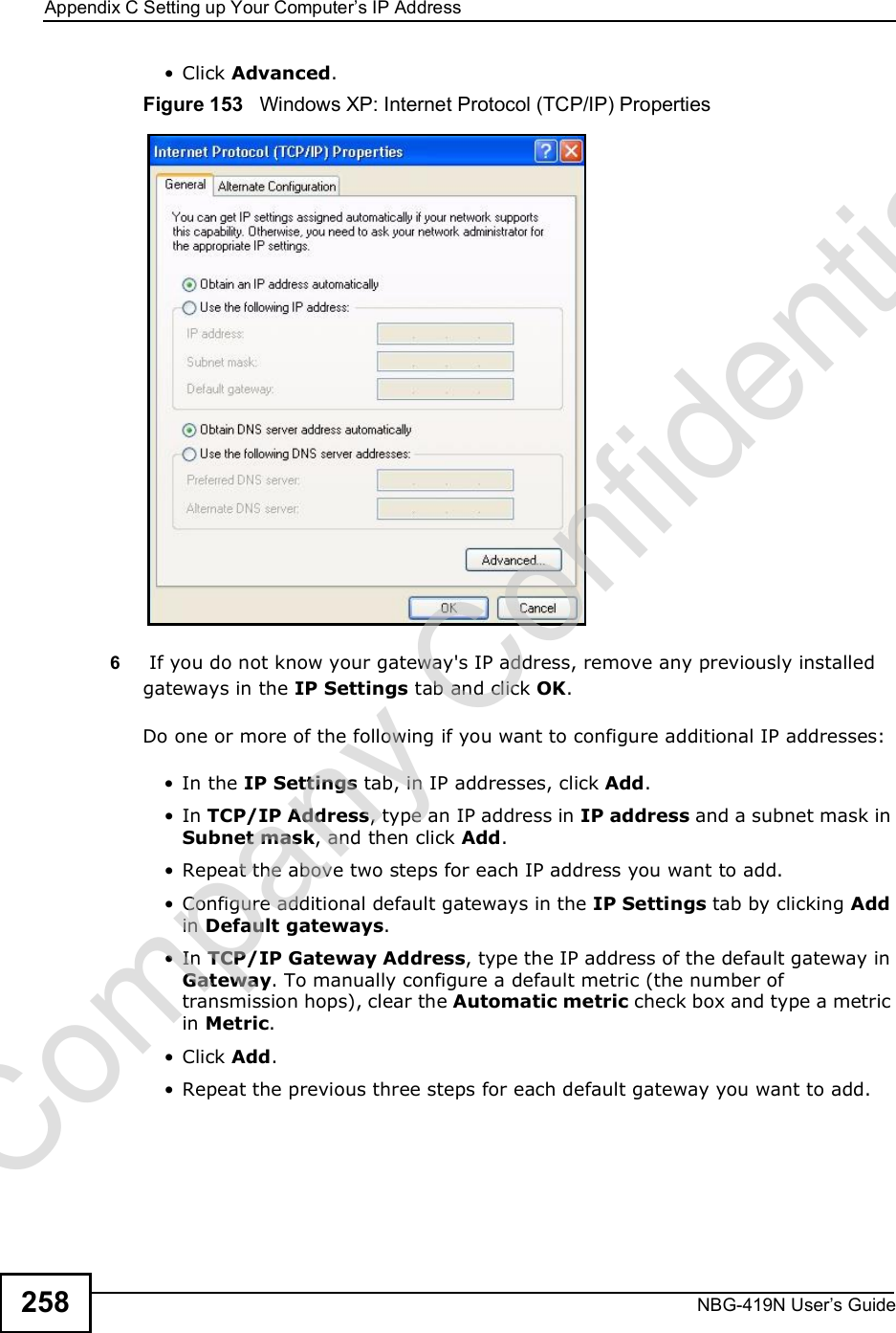 Appendix CSetting up Your Computer s IP AddressNBG-419N User s Guide258 Click Advanced.Figure 153   Windows XP: Internet Protocol (TCP/IP) Properties6 If you do not know your gateway&apos;s IP address, remove any previously installed gateways in the IP Settings tab and click OK.Do one or more of the following if you want to configure additional IP addresses: In the IP Settings tab, in IP addresses, click Add. In TCP/IP Address, type an IP address in IP address and a subnet mask in Subnet mask, and then click Add. Repeat the above two steps for each IP address you want to add. Configure additional default gateways in the IP Settings tab by clicking Add in Default gateways. In TCP/IP Gateway Address, type the IP address of the default gateway in Gateway. To manually configure a default metric (the number of transmission hops), clear the Automatic metric check box and type a metric in Metric. Click Add.  Repeat the previous three steps for each default gateway you want to add.Company Confidential