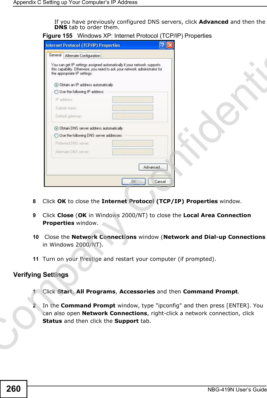 Appendix CSetting up Your Computer s IP AddressNBG-419N User s Guide260If you have previously configured DNS servers, click Advanced and then the DNS tab to order them.Figure 155   Windows XP: Internet Protocol (TCP/IP) Properties8Click OK to close the Internet Protocol (TCP/IP) Properties window.9Click Close (OK in Windows 2000/NT) to close the Local Area Connection Properties window.10  Close the Network Connections window (Network and Dial-up Connections in Windows 2000/NT).11 Turn on your Prestige and restart your computer (if prompted).Verifying Settings1Click Start, All Programs, Accessories and then Command Prompt.2In the Command Prompt window, type &quot;ipconfig&quot; and then press [ENTER]. You can also open Network Connections, right-click a network connection, click Status and then click the Support tab.Company Confidential