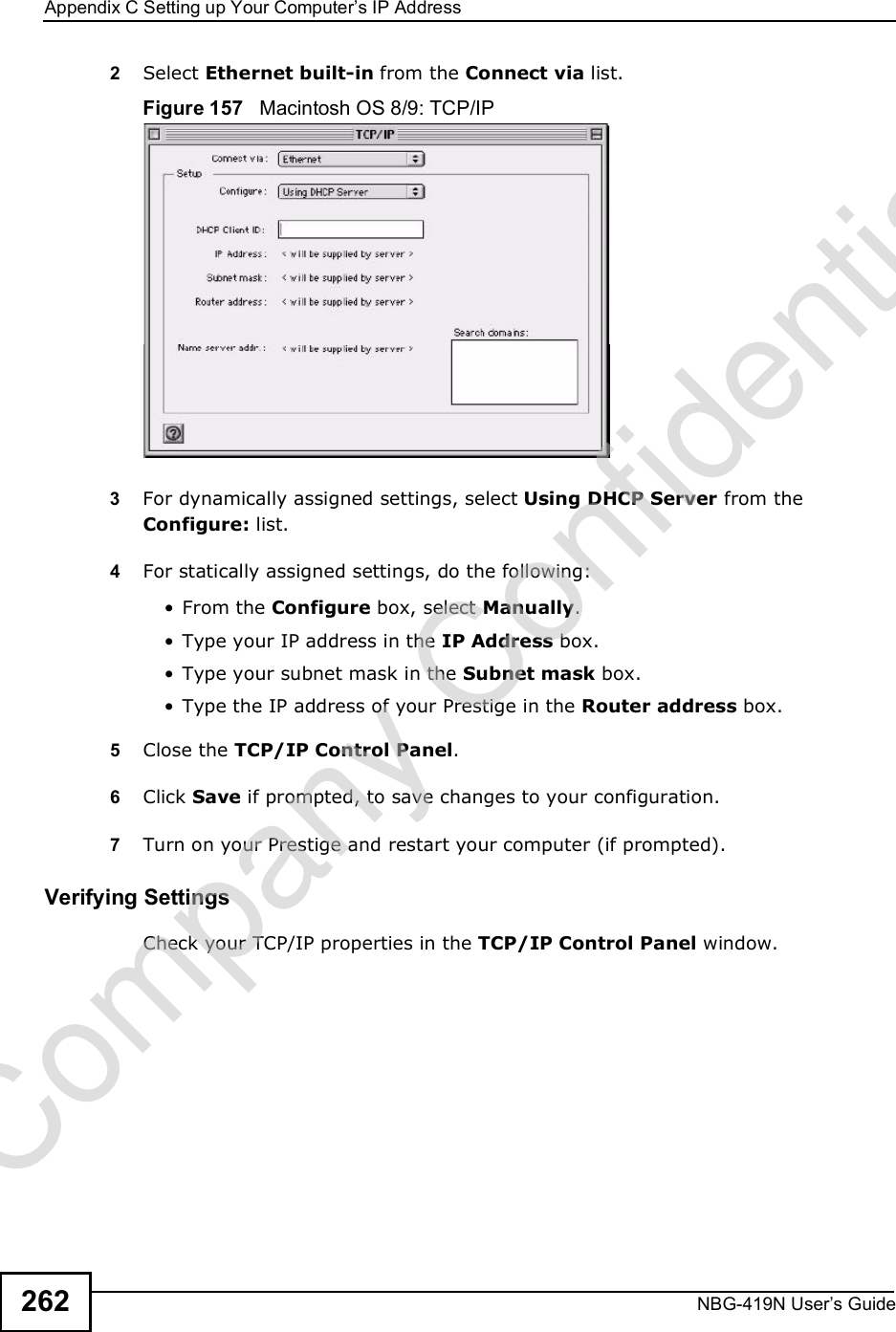 Appendix CSetting up Your Computer s IP AddressNBG-419N User s Guide2622Select Ethernet built-in from the Connect via list.Figure 157   Macintosh OS 8/9: TCP/IP3For dynamically assigned settings, select Using DHCP Server from the Configure: list.4For statically assigned settings, do the following: From the Configure box, select Manually. Type your IP address in the IP Address box. Type your subnet mask in the Subnet mask box. Type the IP address of your Prestige in the Router address box.5Close the TCP/IP Control Panel.6Click Save if prompted, to save changes to your configuration.7Turn on your Prestige and restart your computer (if prompted).Verifying SettingsCheck your TCP/IP properties in the TCP/IP Control Panel window.Company Confidential