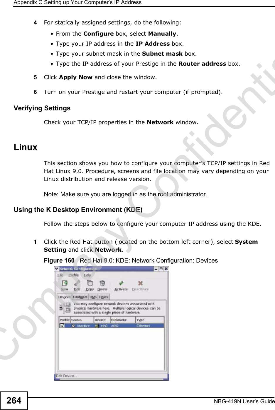 Appendix CSetting up Your Computer s IP AddressNBG-419N User s Guide2644For statically assigned settings, do the following: From the Configure box, select Manually. Type your IP address in the IP Address box. Type your subnet mask in the Subnet mask box. Type the IP address of your Prestige in the Router address box.5Click Apply Now and close the window.6Turn on your Prestige and restart your computer (if prompted).Verifying SettingsCheck your TCP/IP properties in the Network window.Linux This section shows you how to configure your computer!s TCP/IP settings in Red Hat Linux 9.0. Procedure, screens and file location may vary depending on your Linux distribution and release version. Note: Make sure you are logged in as the root administrator. Using the K Desktop Environment (KDE)Follow the steps below to configure your computer IP address using the KDE. 1Click the Red Hat button (located on the bottom left corner), select System Setting and click Network.Figure 160   Red Hat 9.0: KDE: Network Configuration: Devices Company Confidential