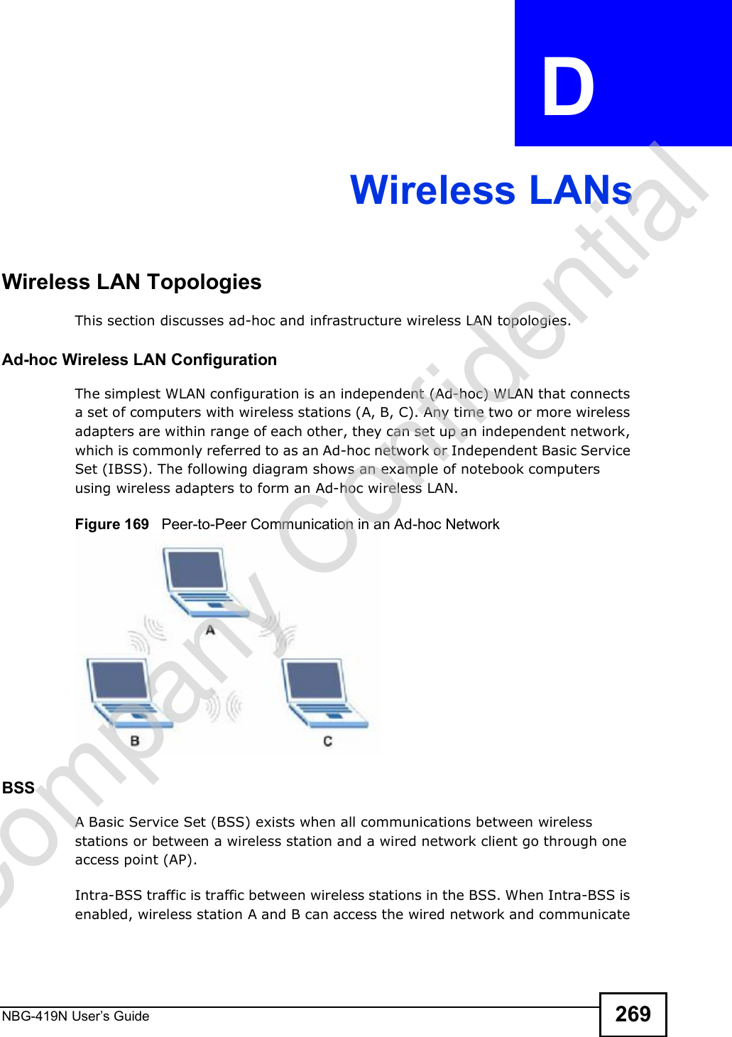 NBG-419N User s Guide 269APPENDIX  D Wireless LANsWireless LAN TopologiesThis section discusses ad-hoc and infrastructure wireless LAN topologies.Ad-hoc Wireless LAN ConfigurationThe simplest WLAN configuration is an independent (Ad-hoc) WLAN that connects a set of computers with wireless stations (A, B, C). Any time two or more wireless adapters are within range of each other, they can set up an independent network, which is commonly referred to as an Ad-hoc network or Independent Basic Service Set (IBSS). The following diagram shows an example of notebook computers using wireless adapters to form an Ad-hoc wireless LAN. Figure 169   Peer-to-Peer Communication in an Ad-hoc NetworkBSSA Basic Service Set (BSS) exists when all communications between wireless stations or between a wireless station and a wired network client go through one access point (AP). Intra-BSS traffic is traffic between wireless stations in the BSS. When Intra-BSS is enabled, wireless station A and B can access the wired network and communicate Company Confidential
