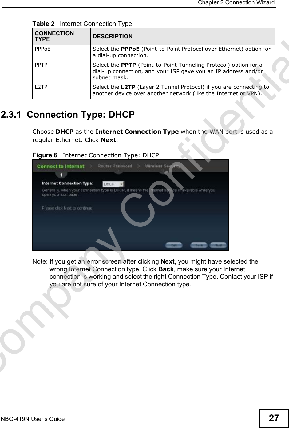  Chapter 2Connection WizardNBG-419N User s Guide 272.3.1  Connection Type: DHCP Choose DHCP as the Internet Connection Type when the WAN port is used as a regular Ethernet. Click Next.Figure 6   Internet Connection Type: DHCP Note: If you get an error screen after clicking Next, you might have selected the wrong Internet Connection type. Click Back, make sure your Internet connection is working and select the right Connection Type. Contact your ISP if you are not sure of your Internet Connection type.PPPoE Select the PPPoE (Point-to-Point Protocol over Ethernet) option for a dial-up connection.PPTPSelect the PPTP (Point-to-Point Tunneling Protocol) option for a dial-up connection, and your ISP gave you an IP address and/or subnet mask.L2TPSelect the L2TP (Layer 2 Tunnel Protocol) if you are connecting to another device over another network (like the Internet or VPN).Table 2   Internet Connection TypeCONNECTION TYPE DESCRIPTIONCompany Confidential
