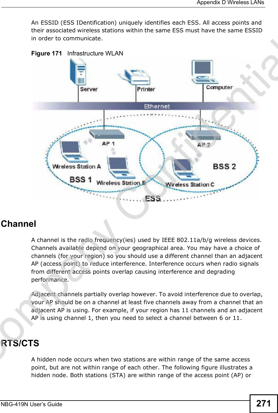  Appendix DWireless LANsNBG-419N User s Guide 271An ESSID (ESS IDentification) uniquely identifies each ESS. All access points and their associated wireless stations within the same ESS must have the same ESSID in order to communicate.Figure 171   Infrastructure WLANChannelA channel is the radio frequency(ies) used by IEEE 802.11a/b/g wireless devices. Channels available depend on your geographical area. You may have a choice of channels (for your region) so you should use a different channel than an adjacent AP (access point) to reduce interference. Interference occurs when radio signals from different access points overlap causing interference and degrading performance.Adjacent channels partially overlap however. To avoid interference due to overlap, your AP should be on a channel at least five channels away from a channel that an adjacent AP is using. For example, if your region has 11 channels and an adjacent AP is using channel 1, then you need to select a channel between 6 or 11.RTS/CTSA hidden node occurs when two stations are within range of the same access point, but are not within range of each other. The following figure illustrates a hidden node. Both stations (STA) are within range of the access point (AP) or Company Confidential