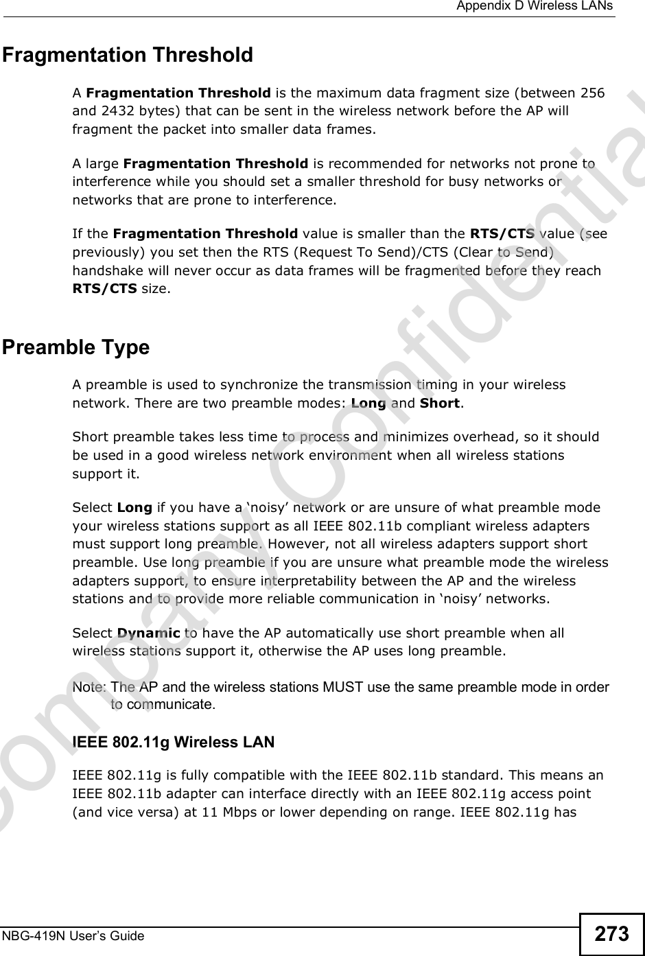  Appendix DWireless LANsNBG-419N User s Guide 273Fragmentation ThresholdA Fragmentation Threshold is the maximum data fragment size (between 256 and 2432 bytes) that can be sent in the wireless network before the AP will fragment the packet into smaller data frames.A large Fragmentation Threshold is recommended for networks not prone to interference while you should set a smaller threshold for busy networks or networks that are prone to interference.If the Fragmentation Threshold value is smaller than the RTS/CTS value (see previously) you set then the RTS (Request To Send)/CTS (Clear to Send) handshake will never occur as data frames will be fragmented before they reach RTS/CTS size.Preamble TypeA preamble is used to synchronize the transmission timing in your wireless network. There are two preamble modes: Long and Short. Short preamble takes less time to process and minimizes overhead, so it should be used in a good wireless network environment when all wireless stations support it. Select Long if you have a &apos;noisy! network or are unsure of what preamble mode your wireless stations support as all IEEE 802.11b compliant wireless adapters must support long preamble. However, not all wireless adapters support short preamble. Use long preamble if you are unsure what preamble mode the wireless adapters support, to ensure interpretability between the AP and the wireless stations and to provide more reliable communication in &apos;noisy! networks. Select Dynamic to have the AP automatically use short preamble when all wireless stations support it, otherwise the AP uses long preamble.Note: The AP and the wireless stations MUST use the same preamble mode in order to communicate.IEEE 802.11g Wireless LANIEEE 802.11g is fully compatible with the IEEE 802.11b standard. This means an IEEE 802.11b adapter can interface directly with an IEEE 802.11g access point (and vice versa) at 11 Mbps or lower depending on range. IEEE 802.11g has Company Confidential