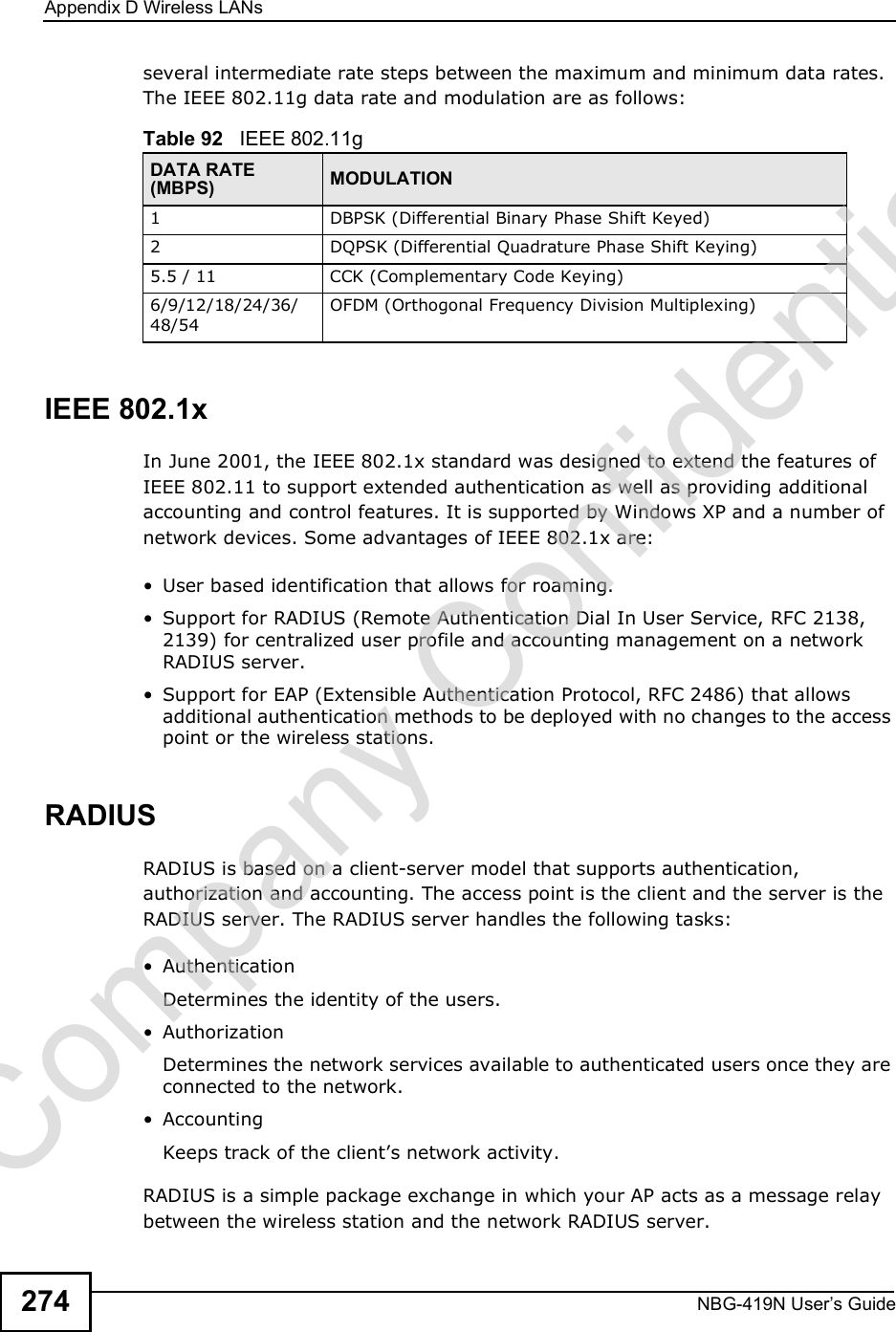 Appendix DWireless LANsNBG-419N User s Guide274several intermediate rate steps between the maximum and minimum data rates. The IEEE 802.11g data rate and modulation are as follows:IEEE 802.1xIn June 2001, the IEEE 802.1x standard was designed to extend the features of IEEE 802.11 to support extended authentication as well as providing additional accounting and control features. It is supported by Windows XP and a number of network devices. Some advantages of IEEE 802.1x are: User based identification that allows for roaming. Support for RADIUS (Remote Authentication Dial In User Service, RFC 2138, 2139) for centralized user profile and accounting management on a network RADIUS server.  Support for EAP (Extensible Authentication Protocol, RFC 2486) that allows additional authentication methods to be deployed with no changes to the access point or the wireless stations. RADIUSRADIUS is based on a client-server model that supports authentication, authorization and accounting. The access point is the client and the server is the RADIUS server. The RADIUS server handles the following tasks: Authentication Determines the identity of the users. AuthorizationDetermines the network services available to authenticated users once they are connected to the network. AccountingKeeps track of the client!s network activity. RADIUS is a simple package exchange in which your AP acts as a message relay between the wireless station and the network RADIUS server. Table 92   IEEE 802.11gDATA RATE (MBPS) MODULATION1DBPSK (Differential Binary Phase Shift Keyed)2DQPSK (Differential Quadrature Phase Shift Keying)5.5 / 11CCK (Complementary Code Keying) 6/9/12/18/24/36/48/54OFDM (Orthogonal Frequency Division Multiplexing) Company Confidential