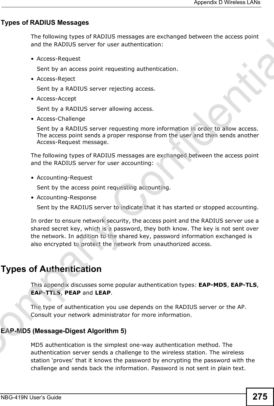  Appendix DWireless LANsNBG-419N User s Guide 275Types of RADIUS MessagesThe following types of RADIUS messages are exchanged between the access point and the RADIUS server for user authentication: Access-RequestSent by an access point requesting authentication. Access-RejectSent by a RADIUS server rejecting access. Access-AcceptSent by a RADIUS server allowing access.  Access-ChallengeSent by a RADIUS server requesting more information in order to allow access. The access point sends a proper response from the user and then sends another Access-Request message. The following types of RADIUS messages are exchanged between the access point and the RADIUS server for user accounting: Accounting-RequestSent by the access point requesting accounting. Accounting-ResponseSent by the RADIUS server to indicate that it has started or stopped accounting. In order to ensure network security, the access point and the RADIUS server use a shared secret key, which is a password, they both know. The key is not sent over the network. In addition to the shared key, password information exchanged is also encrypted to protect the network from unauthorized access. Types of Authentication This appendix discusses some popular authentication types: EAP-MD5, EAP-TLS, EAP-TTLS, PEAP and LEAP. The type of authentication you use depends on the RADIUS server or the AP. Consult your network administrator for more information.EAP-MD5 (Message-Digest Algorithm 5)MD5 authentication is the simplest one-way authentication method. The authentication server sends a challenge to the wireless station. The wireless station &apos;proves! that it knows the password by encrypting the password with the challenge and sends back the information. Password is not sent in plain text. Company Confidential