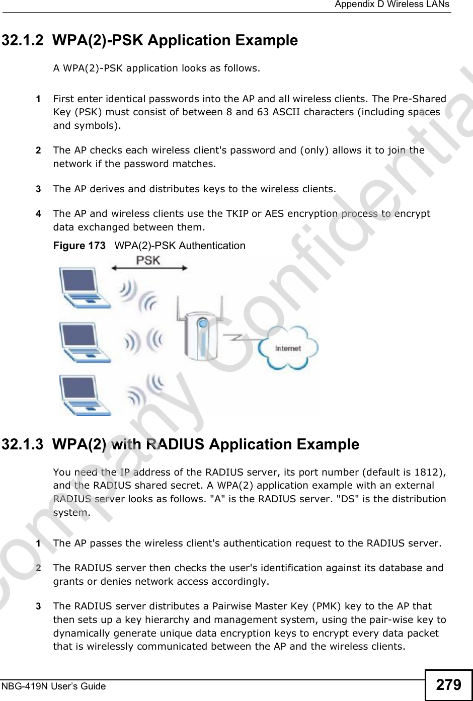  Appendix DWireless LANsNBG-419N User s Guide 27932.1.2  WPA(2)-PSK Application ExampleA WPA(2)-PSK application looks as follows.1First enter identical passwords into the AP and all wireless clients. The Pre-Shared Key (PSK) must consist of between 8 and 63 ASCII characters (including spaces and symbols).2The AP checks each wireless client&apos;s password and (only) allows it to join the network if the password matches.3The AP derives and distributes keys to the wireless clients.4The AP and wireless clients use the TKIP or AES encryption process to encrypt data exchanged between them.Figure 173   WPA(2)-PSK Authentication32.1.3  WPA(2) with RADIUS Application ExampleYou need the IP address of the RADIUS server, its port number (default is 1812), and the RADIUS shared secret. A WPA(2) application example with an external RADIUS server looks as follows. &quot;A&quot; is the RADIUS server. &quot;DS&quot; is the distribution system.1The AP passes the wireless client&apos;s authentication request to the RADIUS server.2The RADIUS server then checks the user&apos;s identification against its database and grants or denies network access accordingly.3The RADIUS server distributes a Pairwise Master Key (PMK) key to the AP that then sets up a key hierarchy and management system, using the pair-wise key to dynamically generate unique data encryption keys to encrypt every data packet that is wirelessly communicated between the AP and the wireless clients. Company Confidential