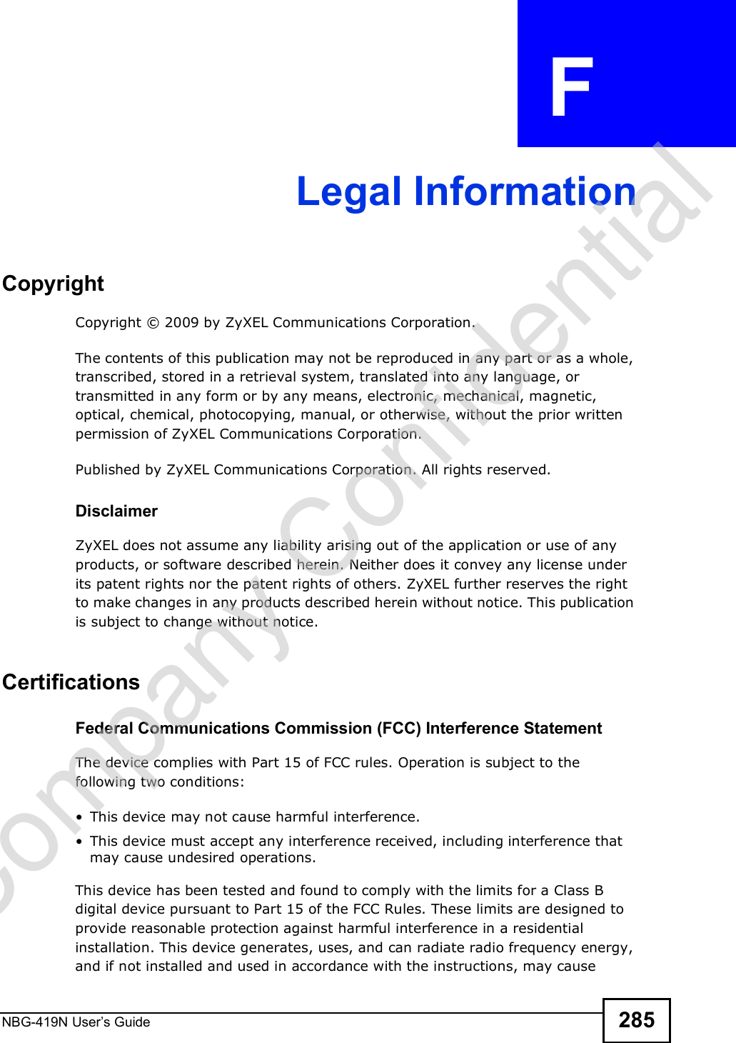 NBG-419N User s Guide 285APPENDIX  F Legal InformationCopyrightCopyright © 2009 by ZyXEL Communications Corporation.The contents of this publication may not be reproduced in any part or as a whole, transcribed, stored in a retrieval system, translated into any language, or transmitted in any form or by any means, electronic, mechanical, magnetic, optical, chemical, photocopying, manual, or otherwise, without the prior written permission of ZyXEL Communications Corporation.Published by ZyXEL Communications Corporation. All rights reserved.DisclaimerZyXEL does not assume any liability arising out of the application or use of any products, or software described herein. Neither does it convey any license under its patent rights nor the patent rights of others. ZyXEL further reserves the right to make changes in any products described herein without notice. This publication is subject to change without notice.Certifications Federal Communications Commission (FCC) Interference StatementThe device complies with Part 15 of FCC rules. Operation is subject to the following two conditions: This device may not cause harmful interference. This device must accept any interference received, including interference that may cause undesired operations.This device has been tested and found to comply with the limits for a Class B digital device pursuant to Part 15 of the FCC Rules. These limits are designed to provide reasonable protection against harmful interference in a residential installation. This device generates, uses, and can radiate radio frequency energy, and if not installed and used in accordance with the instructions, may cause Company Confidential