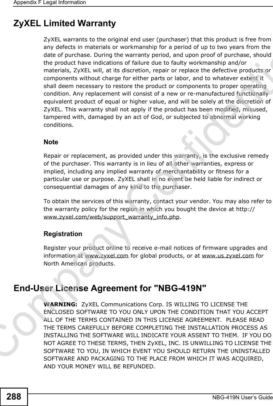 Appendix FLegal InformationNBG-419N User s Guide288ZyXEL Limited WarrantyZyXEL warrants to the original end user (purchaser) that this product is free from any defects in materials or workmanship for a period of up to two years from the date of purchase. During the warranty period, and upon proof of purchase, should the product have indications of failure due to faulty workmanship and/or materials, ZyXEL will, at its discretion, repair or replace the defective products or components without charge for either parts or labor, and to whatever extent it shall deem necessary to restore the product or components to proper operating condition. Any replacement will consist of a new or re-manufactured functionally equivalent product of equal or higher value, and will be solely at the discretion of ZyXEL. This warranty shall not apply if the product has been modified, misused, tampered with, damaged by an act of God, or subjected to abnormal working conditions.NoteRepair or replacement, as provided under this warranty, is the exclusive remedy of the purchaser. This warranty is in lieu of all other warranties, express or implied, including any implied warranty of merchantability or fitness for a particular use or purpose. ZyXEL shall in no event be held liable for indirect or consequential damages of any kind to the purchaser.To obtain the services of this warranty, contact your vendor. You may also refer to the warranty policy for the region in which you bought the device at http://www.zyxel.com/web/support_warranty_info.php.RegistrationRegister your product online to receive e-mail notices of firmware upgrades and information at www.zyxel.com for global products, or at www.us.zyxel.com for North American products.End-User License Agreement for &quot;NBG-419N&quot;WARNING:  ZyXEL Communications Corp. IS WILLING TO LICENSE THE ENCLOSED SOFTWARE TO YOU ONLY UPON THE CONDITION THAT YOU ACCEPT ALL OF THE TERMS CONTAINED IN THIS LICENSE AGREEMENT.  PLEASE READ THE TERMS CAREFULLY BEFORE COMPLETING THE INSTALLATION PROCESS AS INSTALLING THE SOFTWARE WILL INDICATE YOUR ASSENT TO THEM.  IF YOU DO NOT AGREE TO THESE TERMS, THEN ZyXEL, INC. IS UNWILLING TO LICENSE THE SOFTWARE TO YOU, IN WHICH EVENT YOU SHOULD RETURN THE UNINSTALLED SOFTWARE AND PACKAGING TO THE PLACE FROM WHICH IT WAS ACQUIRED, AND YOUR MONEY WILL BE REFUNDED.Company Confidential