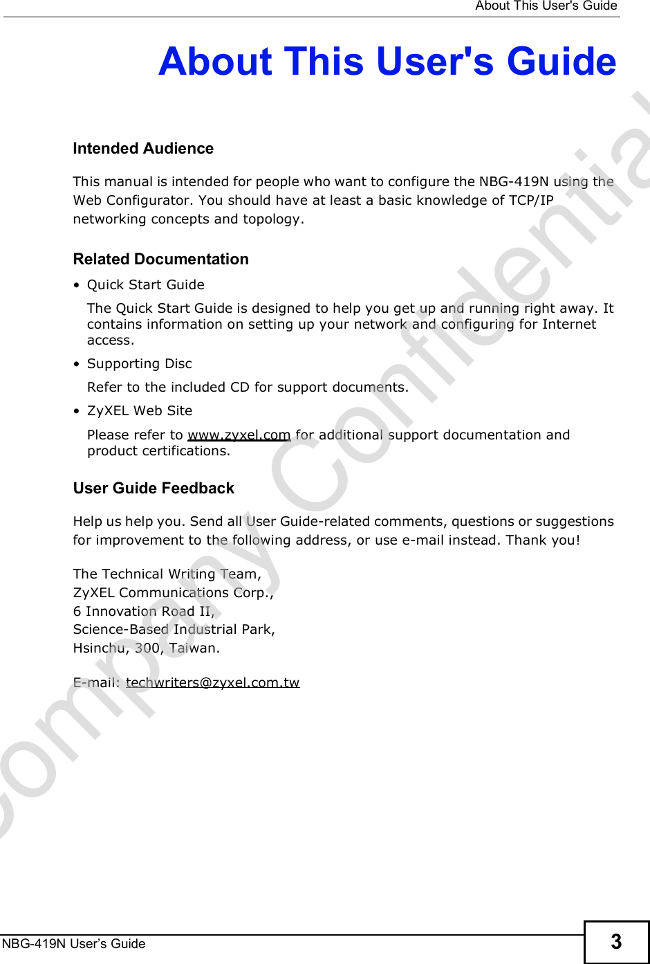  About This User&apos;s GuideNBG-419N User s Guide 3About This User&apos;s GuideIntended AudienceThis manual is intended for people who want to configure the NBG-419N using the Web Configurator. You should have at least a basic knowledge of TCP/IP networking concepts and topology.Related Documentation Quick Start Guide The Quick Start Guide is designed to help you get up and running right away. It contains information on setting up your network and configuring for Internet access. Supporting DiscRefer to the included CD for support documents. ZyXEL Web SitePlease refer to www.zyxel.com for additional support documentation and product certifications.User Guide FeedbackHelp us help you. Send all User Guide-related comments, questions or suggestions for improvement to the following address, or use e-mail instead. Thank you!The Technical Writing Team,ZyXEL Communications Corp.,6 Innovation Road II,Science-Based Industrial Park, Hsinchu, 300, Taiwan.E-mail: techwriters@zyxel.com.twCompany Confidential