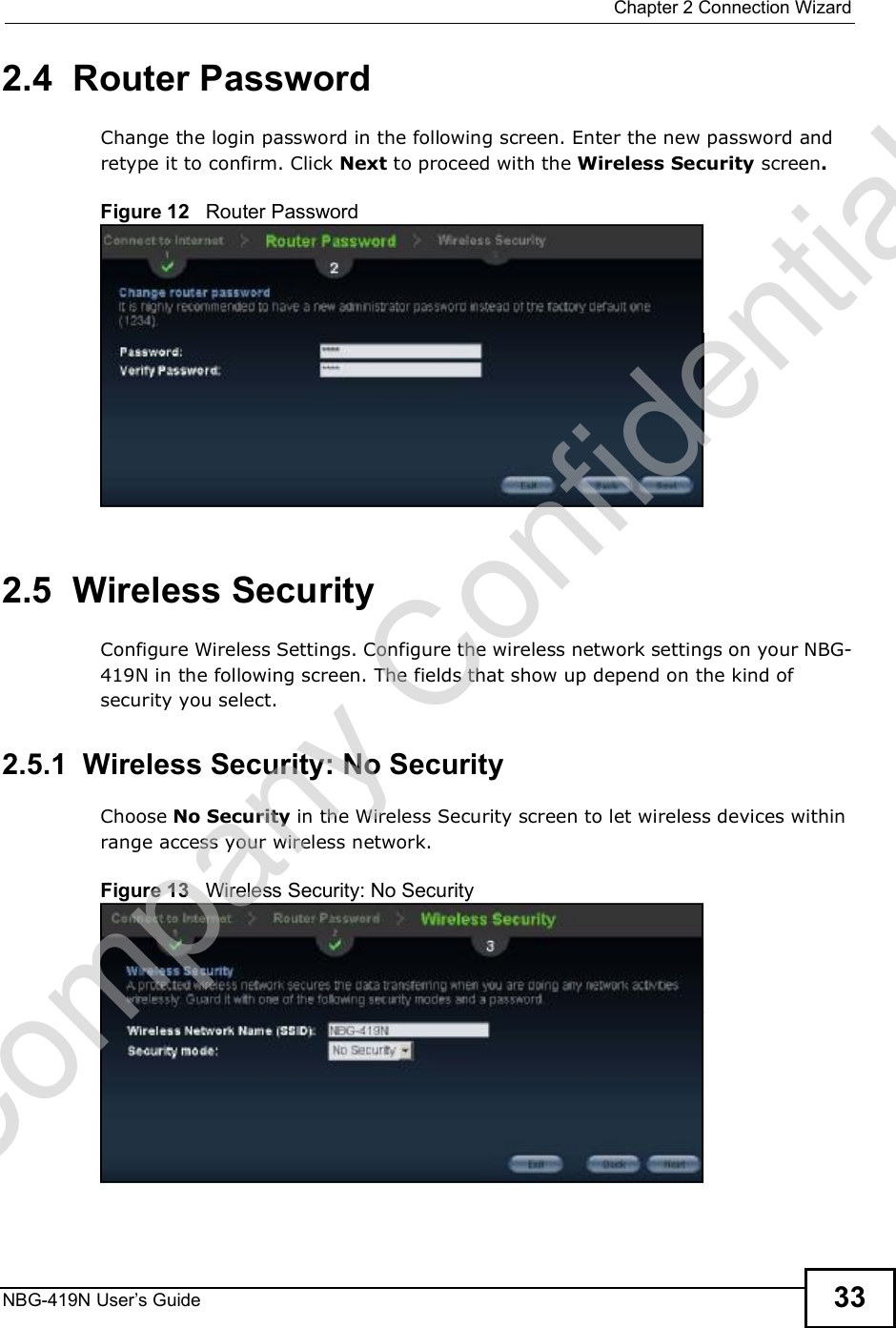  Chapter 2Connection WizardNBG-419N User s Guide 332.4  Router PasswordChange the login password in the following screen. Enter the new password and retype it to confirm. Click Next to proceed with the Wireless Security screen.Figure 12   Router Password  2.5  Wireless SecurityConfigure Wireless Settings. Configure the wireless network settings on your NBG-419N in the following screen. The fields that show up depend on the kind of security you select.2.5.1  Wireless Security: No SecurityChoose No Security in the Wireless Security screen to let wireless devices within range access your wireless network.Figure 13   Wireless Security: No Security Company Confidential