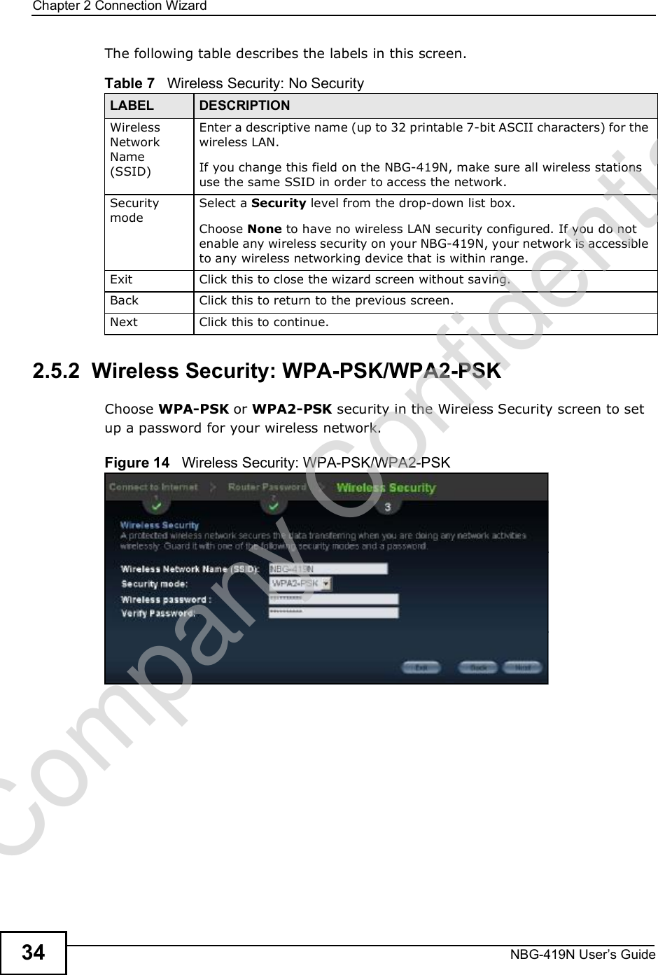 Chapter 2Connection WizardNBG-419N User s Guide34The following table describes the labels in this screen.2.5.2  Wireless Security: WPA-PSK/WPA2-PSKChoose WPA-PSK or WPA2-PSK security in the Wireless Security screen to set up a password for your wireless network.Figure 14   Wireless Security: WPA-PSK/WPA2-PSKTable 7   Wireless Security: No SecurityLABEL DESCRIPTIONWireless Network Name (SSID)Enter a descriptive name (up to 32 printable 7-bit ASCII characters) for the wireless LAN. If you change this field on the NBG-419N, make sure all wireless stations use the same SSID in order to access the network. Security modeSelect a Security level from the drop-down list box. Choose None to have no wireless LAN security configured. If you do not enable any wireless security on your NBG-419N, your network is accessible to any wireless networking device that is within range. Exit Click this to close the wizard screen without saving.Back Click this to return to the previous screen.Next Click this to continue. Company Confidential