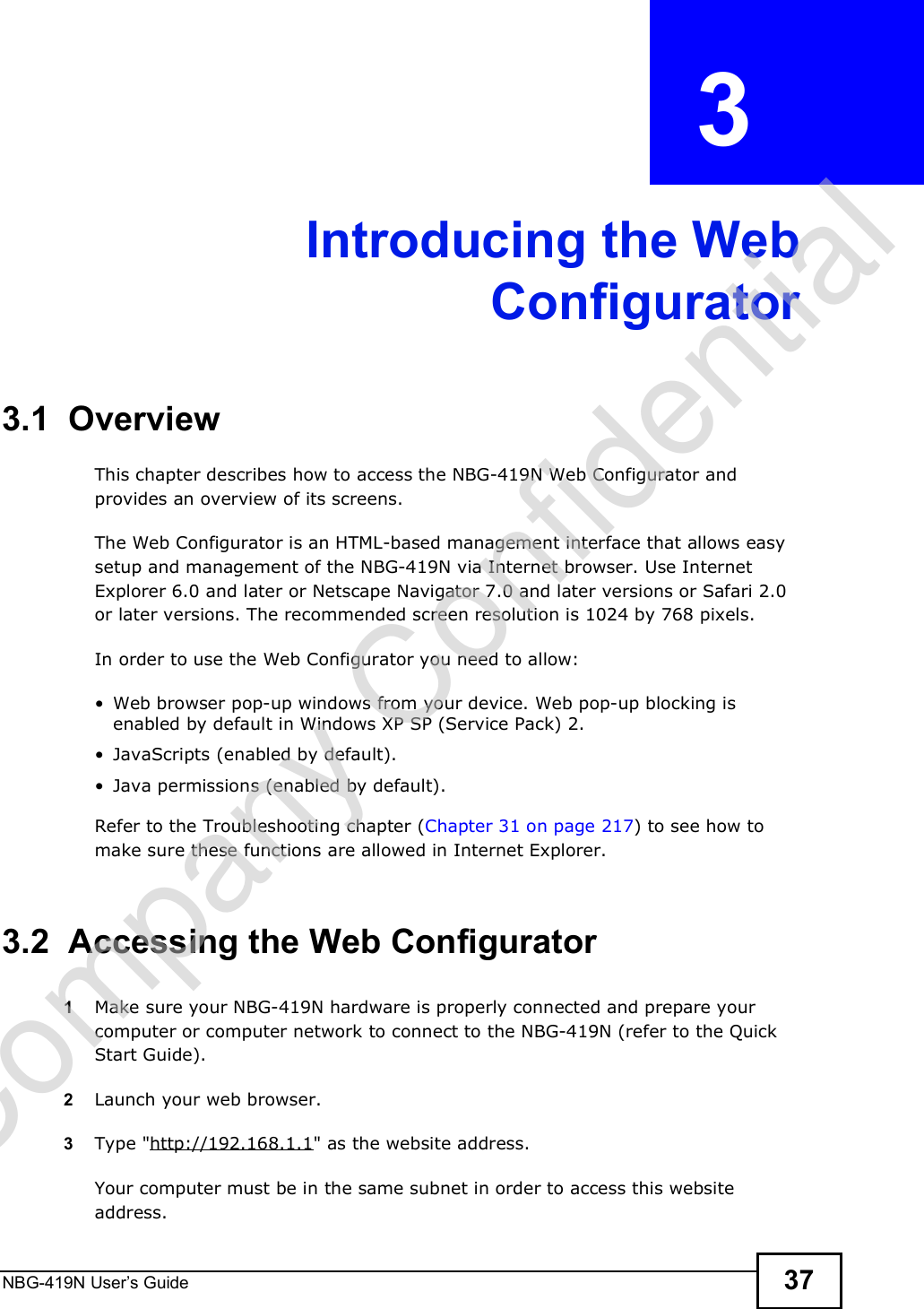NBG-419N User s Guide 37CHAPTER  3 Introducing the WebConfigurator3.1  OverviewThis chapter describes how to access the NBG-419N Web Configurator and provides an overview of its screens.The Web Configurator is an HTML-based management interface that allows easy setup and management of the NBG-419N via Internet browser. Use Internet Explorer 6.0 and later or Netscape Navigator 7.0 and later versions or Safari 2.0 or later versions. The recommended screen resolution is 1024 by 768 pixels.In order to use the Web Configurator you need to allow: Web browser pop-up windows from your device. Web pop-up blocking is enabled by default in Windows XP SP (Service Pack) 2. JavaScripts (enabled by default). Java permissions (enabled by default).Refer to the Troubleshooting chapter (Chapter 31 on page 217) to see how to make sure these functions are allowed in Internet Explorer.3.2  Accessing the Web Configurator1Make sure your NBG-419N hardware is properly connected and prepare your computer or computer network to connect to the NBG-419N (refer to the Quick Start Guide).2Launch your web browser.3Type &quot;http://192.168.1.1&quot; as the website address. Your computer must be in the same subnet in order to access this website address.Company Confidential