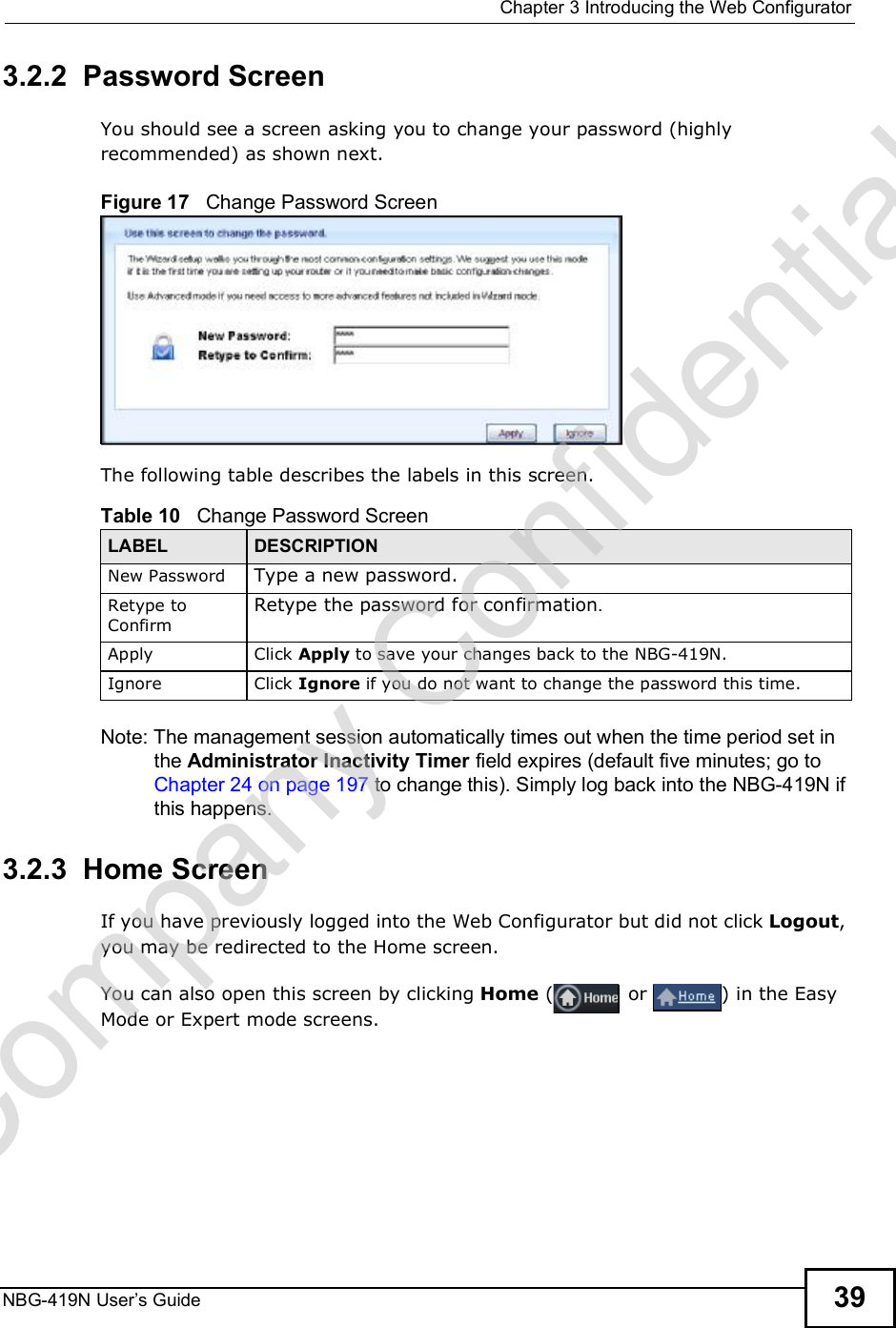  Chapter 3Introducing the Web ConfiguratorNBG-419N User s Guide 393.2.2  Password ScreenYou should see a screen asking you to change your password (highly recommended) as shown next. Figure 17   Change Password ScreenThe following table describes the labels in this screen.Note: The management session automatically times out when the time period set in the Administrator Inactivity Timer field expires (default five minutes; go to Chapter 24 on page 197 to change this). Simply log back into the NBG-419N if this happens.3.2.3  Home ScreenIf you have previously logged into the Web Configurator but did not click Logout, you may be redirected to the Home screen.You can also open this screen by clicking Home ( or ) in the Easy Mode or Expert mode screens.Table 10   Change Password ScreenLABEL DESCRIPTIONNew Password Type a new password. Retype to ConfirmRetype the password for confirmation.Apply Click Apply to save your changes back to the NBG-419N.Ignore Click Ignore if you do not want to change the password this time.Company Confidential