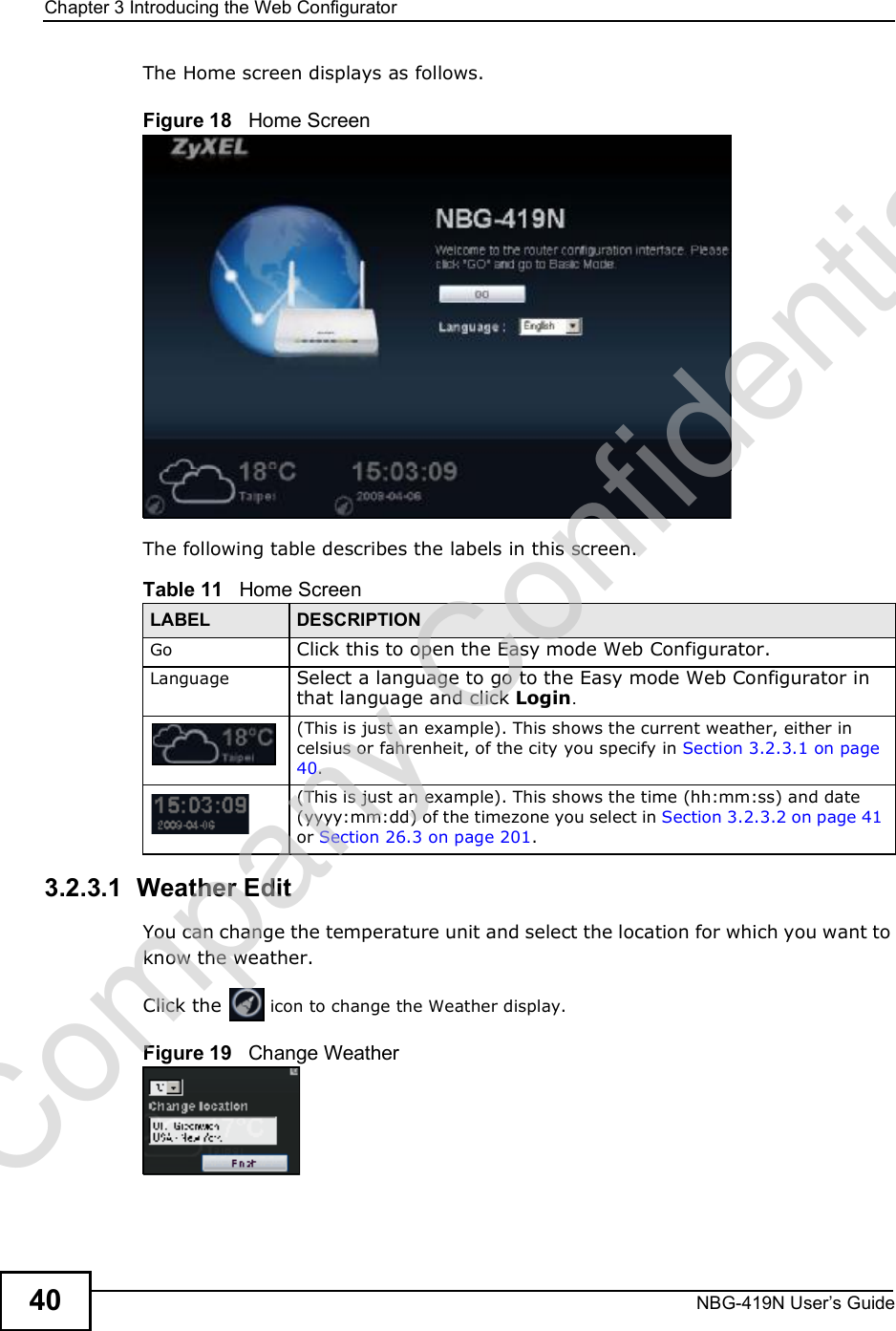 Chapter 3Introducing the Web ConfiguratorNBG-419N User s Guide40The Home screen displays as follows.Figure 18   Home ScreenThe following table describes the labels in this screen.3.2.3.1  Weather EditYou can change the temperature unit and select the location for which you want to know the weather.Click the   icon to change the Weather display.Figure 19   Change WeatherTable 11   Home ScreenLABEL DESCRIPTIONGo Click this to open the Easy mode Web Configurator. Language Select a language to go to the Easy mode Web Configurator in that language and click Login.(This is just an example). This shows the current weather, either in celsius or fahrenheit, of the city you specify in Section 3.2.3.1 on page 40.(This is just an example). This shows the time (hh:mm:ss) and date (yyyy:mm:dd) of the timezone you select in Section 3.2.3.2 on page 41 or Section 26.3 on page 201.Company Confidential