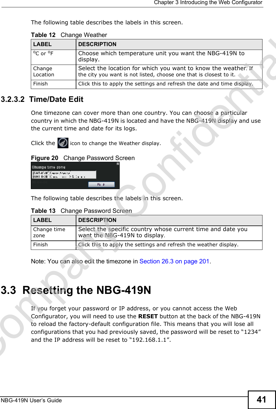  Chapter 3Introducing the Web ConfiguratorNBG-419N User s Guide 41The following table describes the labels in this screen.3.2.3.2  Time/Date EditOne timezone can cover more than one country. You can choose a particular country in which the NBG-419N is located and have the NBG-419N display and use the current time and date for its logs.  Click the   icon to change the Weather display.Figure 20   Change Password ScreenThe following table describes the labels in this screen.Note: You can also edit the timezone in Section 26.3 on page 201.3.3  Resetting the NBG-419NIf you forget your password or IP address, or you cannot access the Web Configurator, you will need to use the RESET button at the back of the NBG-419N to reload the factory-default configuration file. This means that you will lose all configurations that you had previously saved, the password will be reset to &quot;1234# and the IP address will be reset to &quot;192.168.1.1#.Table 12   Change WeatherLABEL DESCRIPTIONoC or oF  Choose which temperature unit you want the NBG-419N to display. Change LocationSelect the location for which you want to know the weather. If the city you want is not listed, choose one that is closest to it.Finish Click this to apply the settings and refresh the date and time display.Table 13   Change Password ScreenLABEL DESCRIPTIONChange time zoneSelect the specific country whose current time and date you want the NBG-419N to display.Finish Click this to apply the settings and refresh the weather display.Company Confidential