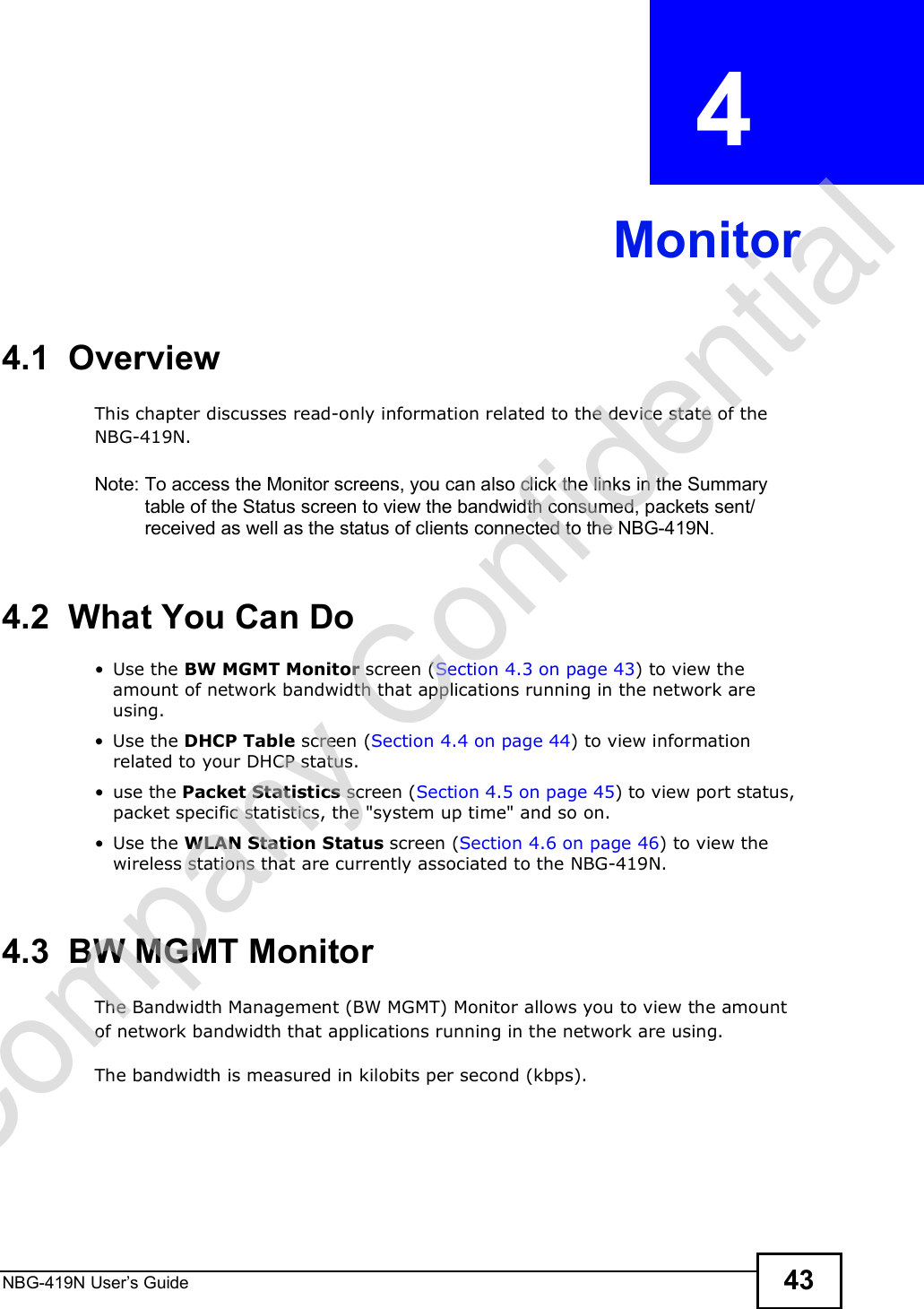 NBG-419N User s Guide 43CHAPTER  4 Monitor4.1  OverviewThis chapter discusses read-only information related to the device state of the NBG-419N. Note: To access the Monitor screens, you can also click the links in the Summary table of the Status screen to view the bandwidth consumed, packets sent/received as well as the status of clients connected to the NBG-419N.4.2  What You Can Do Use the BW MGMT Monitor screen (Section 4.3 on page 43) to view the amount of network bandwidth that applications running in the network are using. Use the DHCP Table screen (Section 4.4 on page 44) to view information related to your DHCP status. use the Packet Statistics screen (Section 4.5 on page 45) to view port status, packet specific statistics, the &quot;system up time&quot; and so on. Use the WLAN Station Status screen (Section 4.6 on page 46) to view the wireless stations that are currently associated to the NBG-419N.4.3  BW MGMT MonitorThe Bandwidth Management (BW MGMT) Monitor allows you to view the amount of network bandwidth that applications running in the network are using.The bandwidth is measured in kilobits per second (kbps). Company Confidential