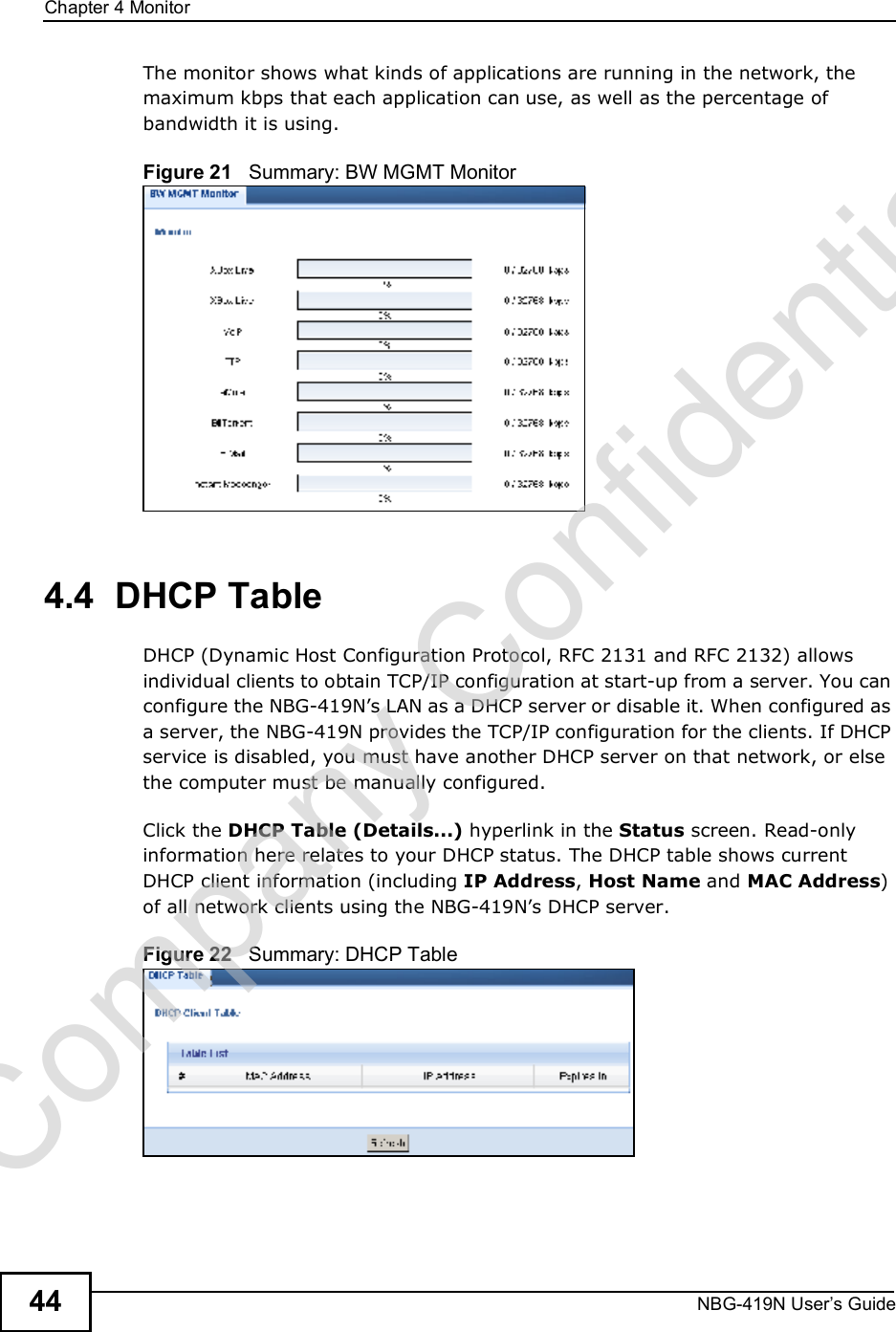 Chapter 4MonitorNBG-419N User s Guide44The monitor shows what kinds of applications are running in the network, the maximum kbps that each application can use, as well as the percentage of bandwidth it is using. Figure 21   Summary: BW MGMT Monitor4.4  DHCP Table    DHCP (Dynamic Host Configuration Protocol, RFC 2131 and RFC 2132) allows individual clients to obtain TCP/IP configuration at start-up from a server. You can configure the NBG-419N!s LAN as a DHCP server or disable it. When configured as a server, the NBG-419N provides the TCP/IP configuration for the clients. If DHCP service is disabled, you must have another DHCP server on that network, or else the computer must be manually configured.Click the DHCP Table (Details...) hyperlink in the Status screen. Read-only information here relates to your DHCP status. The DHCP table shows current DHCP client information (including IP Address, Host Name and MAC Address) of all network clients using the NBG-419N!s DHCP server.Figure 22   Summary: DHCP TableCompany Confidential