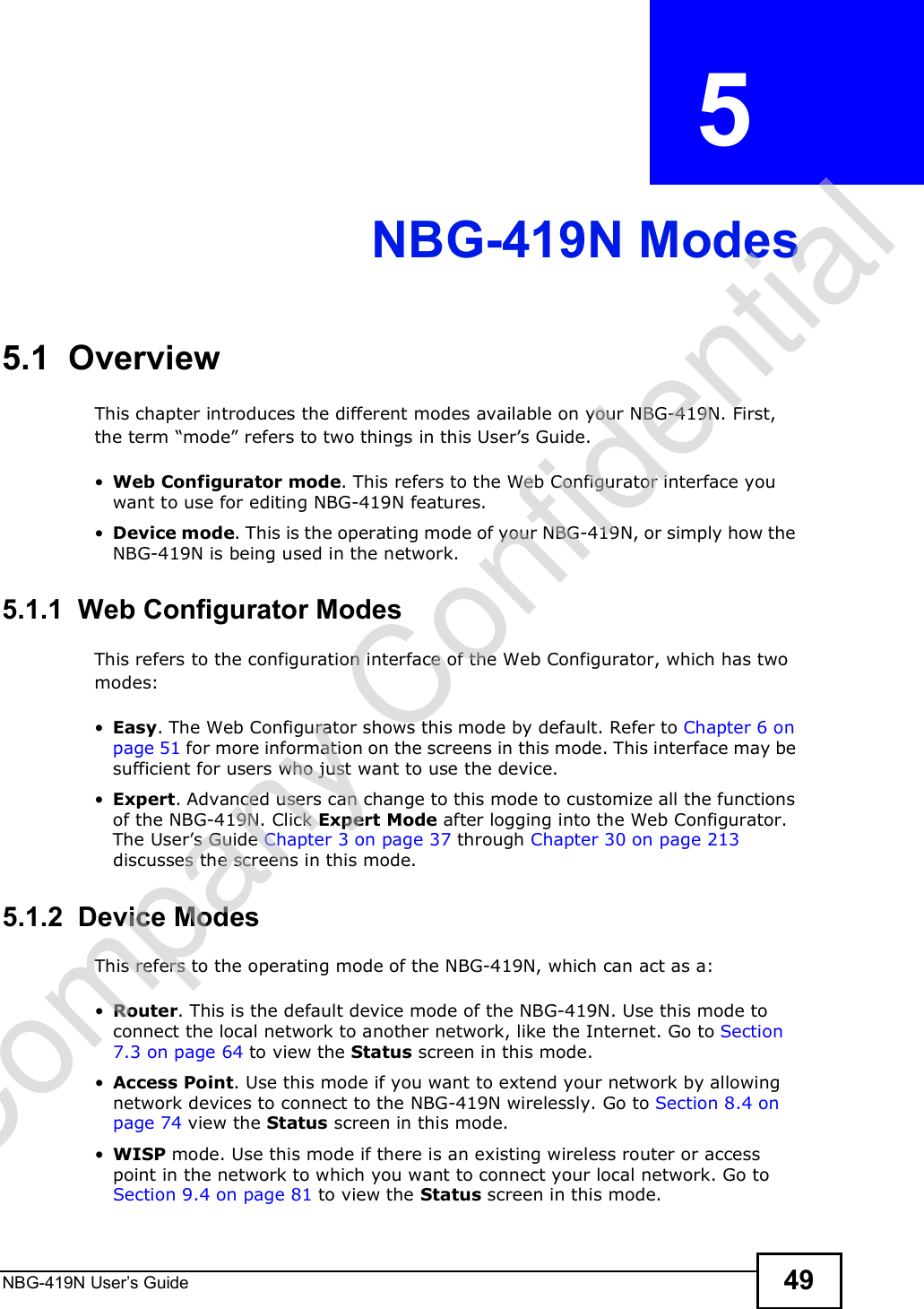 NBG-419N User s Guide 49CHAPTER  5 NBG-419N Modes5.1  OverviewThis chapter introduces the different modes available on your NBG-419N. First, the term &quot;mode# refers to two things in this User!s Guide. Web Configurator mode. This refers to the Web Configurator interface you want to use for editing NBG-419N features.  Device mode. This is the operating mode of your NBG-419N, or simply how the NBG-419N is being used in the network. 5.1.1  Web Configurator ModesThis refers to the configuration interface of the Web Configurator, which has two modes: Easy. The Web Configurator shows this mode by default. Refer to Chapter 6 on page 51 for more information on the screens in this mode. This interface may be sufficient for users who just want to use the device. Expert. Advanced users can change to this mode to customize all the functions of the NBG-419N. Click Expert Mode after logging into the Web Configurator. The User!s Guide Chapter 3 on page 37 through Chapter 30 on page 213 discusses the screens in this mode.5.1.2  Device ModesThis refers to the operating mode of the NBG-419N, which can act as a: Router. This is the default device mode of the NBG-419N. Use this mode to connect the local network to another network, like the Internet. Go to Section 7.3 on page 64 to view the Status screen in this mode. Access Point. Use this mode if you want to extend your network by allowing network devices to connect to the NBG-419N wirelessly. Go to Section 8.4 on page 74 view the Status screen in this mode. WISP mode. Use this mode if there is an existing wireless router or access point in the network to which you want to connect your local network. Go to Section 9.4 on page 81 to view the Status screen in this mode.Company Confidential