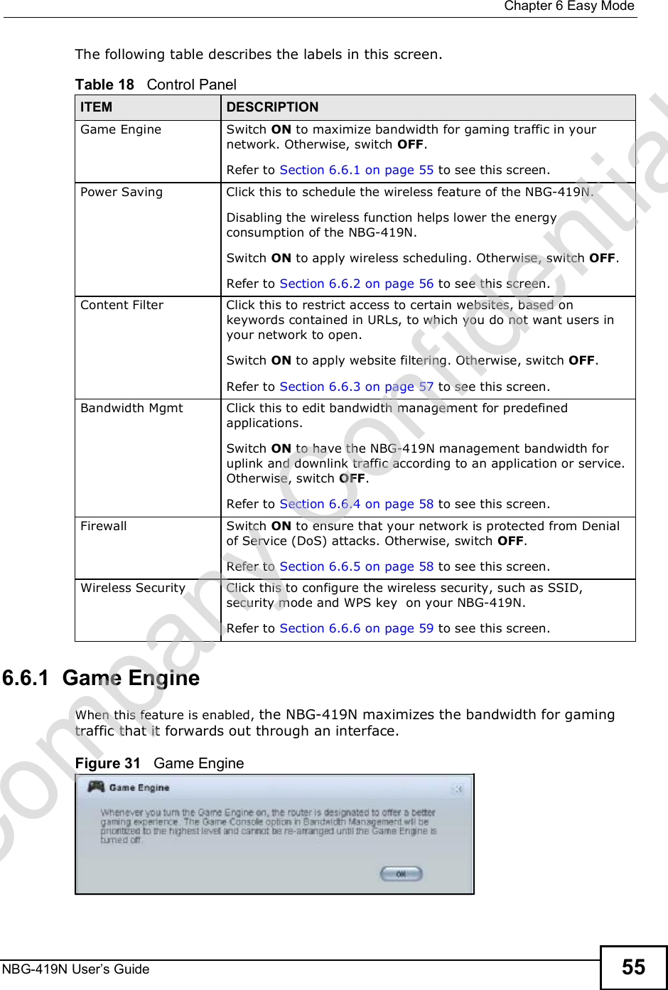  Chapter 6Easy ModeNBG-419N User s Guide 55The following table describes the labels in this screen. 6.6.1  Game EngineWhen this feature is enabled, the NBG-419N maximizes the bandwidth for gaming traffic that it forwards out through an interface.Figure 31   Game EngineTable 18   Control PanelITEM DESCRIPTIONGame EngineSwitch ON to maximize bandwidth for gaming traffic in your network. Otherwise, switch OFF.Refer to Section 6.6.1 on page 55 to see this screen.Power SavingClick this to schedule the wireless feature of the NBG-419N. Disabling the wireless function helps lower the energy consumption of the NBG-419N. Switch ON to apply wireless scheduling. Otherwise, switch OFF.Refer to Section 6.6.2 on page 56 to see this screen.Content FilterClick this to restrict access to certain websites, based on keywords contained in URLs, to which you do not want users in your network to open. Switch ON to apply website filtering. Otherwise, switch OFF.Refer to Section 6.6.3 on page 57 to see this screen.Bandwidth MgmtClick this to edit bandwidth management for predefined applications. Switch ON to have the NBG-419N management bandwidth for uplink and downlink traffic according to an application or service. Otherwise, switch OFF.Refer to Section 6.6.4 on page 58 to see this screen.FirewallSwitch ON to ensure that your network is protected from Denial of Service (DoS) attacks. Otherwise, switch OFF.Refer to Section 6.6.5 on page 58 to see this screen.Wireless SecurityClick this to configure the wireless security, such as SSID, security mode and WPS key  on your NBG-419N.  Refer to Section 6.6.6 on page 59 to see this screen.Company Confidential