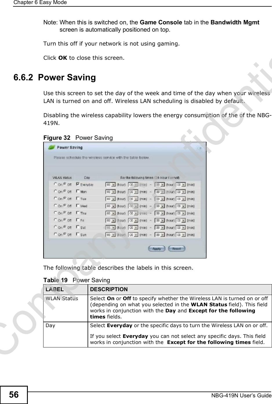 Chapter 6Easy ModeNBG-419N User s Guide56Note: When this is switched on, the Game Console tab in the Bandwidth Mgmt screen is automatically positioned on top. Turn this off if your network is not using gaming.Click OK to close this screen.6.6.2  Power SavingUse this screen to set the day of the week and time of the day when your wireless LAN is turned on and off. Wireless LAN scheduling is disabled by default. Disabling the wireless capability lowers the energy consumption of the of the NBG-419N. Figure 32   Power Saving The following table describes the labels in this screen.Table 19   Power Saving LABEL DESCRIPTIONWLAN Status Select On or Off to specify whether the Wireless LAN is turned on or off (depending on what you selected in the WLAN Status field). This field works in conjunction with the Day and Except for the following times fields.Day Select Everyday or the specific days to turn the Wireless LAN on or off. If you select Everyday you can not select any specific days. This field works in conjunction with the  Except for the following times field.Company Confidential