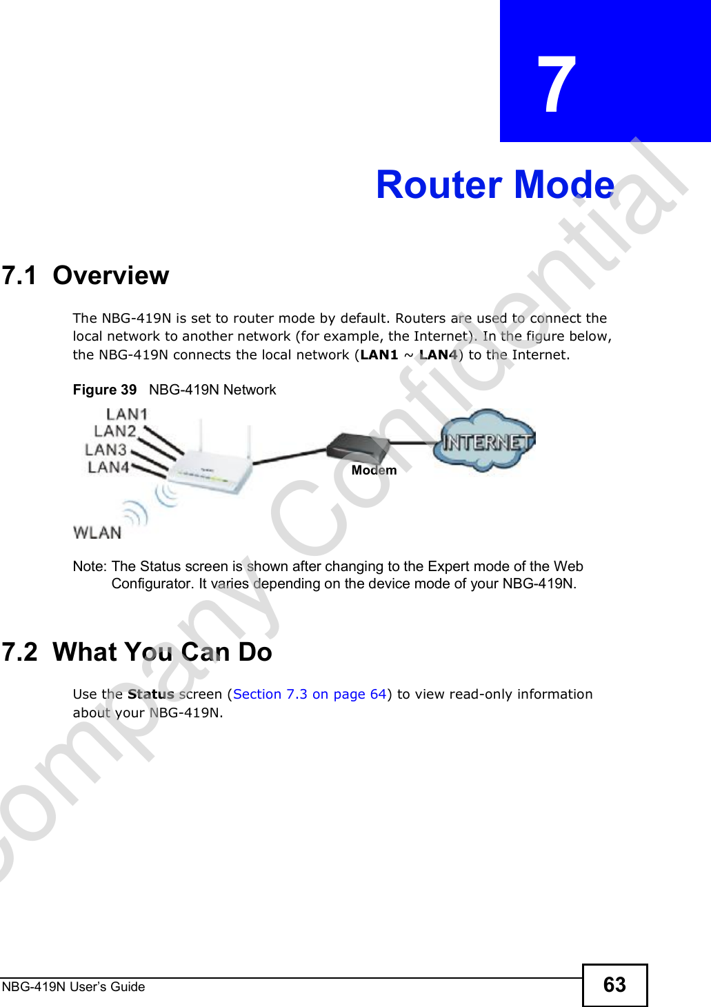 NBG-419N User s Guide 63CHAPTER  7 Router Mode7.1  OverviewThe NBG-419N is set to router mode by default. Routers are used to connect the local network to another network (for example, the Internet). In the figure below, the NBG-419N connects the local network (LAN1 ~ LAN4) to the Internet.Figure 39   NBG-419N NetworkNote: The Status screen is shown after changing to the Expert mode of the Web Configurator. It varies depending on the device mode of your NBG-419N.7.2  What You Can DoUse the Status screen (Section 7.3 on page 64) to view read-only information about your NBG-419N.ModemCompany Confidential