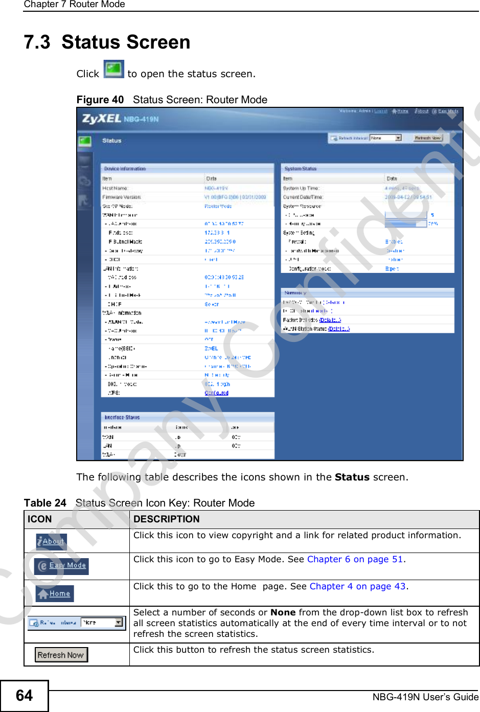 Chapter 7Router ModeNBG-419N User s Guide647.3  Status ScreenClick  to open the status screen. Figure 40   Status Screen: Router Mode The following table describes the icons shown in the Status screen.Table 24   Status Screen Icon Key: Router Mode ICON DESCRIPTIONClick this icon to view copyright and a link for related product information.Click this icon to go to Easy Mode. See Chapter 6 on page 51.Click this to go to the Home  page. See Chapter 4 on page 43.Select a number of seconds or None from the drop-down list box to refresh all screen statistics automatically at the end of every time interval or to not refresh the screen statistics.Click this button to refresh the status screen statistics.Company Confidential