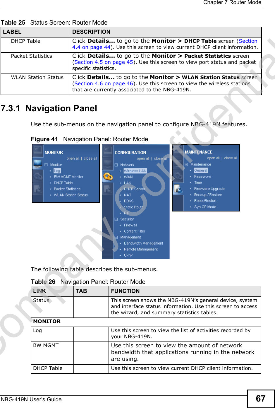 Chapter 7Router ModeNBG-419N User s Guide 677.3.1  Navigation PanelUse the sub-menus on the navigation panel to configure NBG-419N features. Figure 41   Navigation Panel: Router Mode The following table describes the sub-menus.DHCP Table Click Details... to go to the Monitor &gt; DHCP Table screen (Section 4.4 on page 44). Use this screen to view current DHCP client information.Packet Statistics Click Details... to go to the Monitor &gt; Packet Statistics screen (Section 4.5 on page 45). Use this screen to view port status and packet specific statistics.WLAN Station Status Click Details... to go to the Monitor &gt; WLAN Station Status screen (Section 4.6 on page 46). Use this screen to view the wireless stations that are currently associated to the NBG-419N.Table 25   Status Screen: Router Mode LABEL DESCRIPTIONTable 26   Navigation Panel: Router ModeLINK TAB FUNCTIONStatus This screen shows the NBG-419N!s general device, system and interface status information. Use this screen to access the wizard, and summary statistics tables.MONITORLog Use this screen to view the list of activities recorded by your NBG-419N.BW MGMT Use this screen to view the amount of network bandwidth that applications running in the network are using.DHCP Table Use this screen to view current DHCP client information.Company Confidential